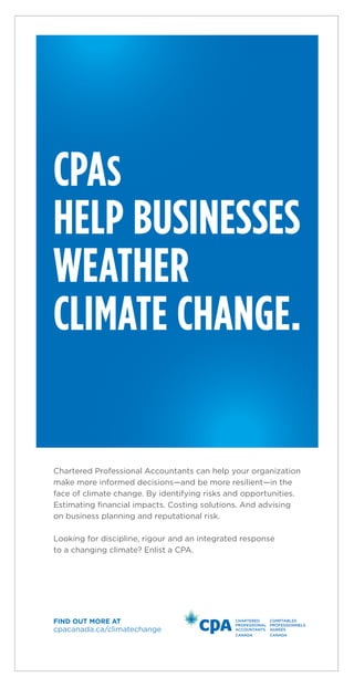 CPAS
HELP BUSINESSES
WEATHER
CLIMATE CHANGE.
cpacanada.ca/climatechange
FIND OUT MORE AT
Chartered Professional Accountants can help your organization
make more informed decisions—and be more resilient—in the
face of climate change. By identifying risks and opportunities.
Estimating ﬁnancial impacts. Costing solutions. And advising
on business planning and reputational risk.
Looking for discipline, rigour and an integrated response
to a changing climate? Enlist a CPA.
 