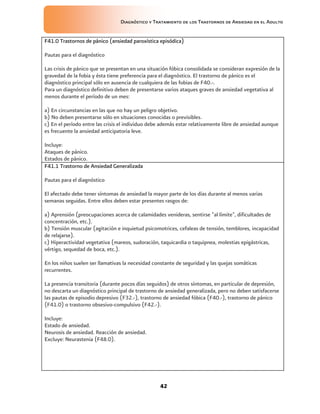 Diagnóstico y Tratamiento de los Trastornos de Ansiedad en el Adulto


F41.0 Trastornos de pánico (ansiedad paroxística episódica)

Pautas para el diagnóstico

Las crisis de pánico que se presentan en una situación fóbica consolidada se consideran expresión de la
gravedad de la fobia y ésta tiene preferencia para el diagnóstico. El trastorno de pánico es el
diagnóstico principal sólo en ausencia de cualquiera de las fobias de F40.-.
Para un diagnóstico definitivo deben de presentarse varios ataques graves de ansiedad vegetativa al
menos durante el período de un mes:

a) En circunstancias en las que no hay un peligro objetivo.
b) No deben presentarse sólo en situaciones conocidas o previsibles.
c) En el período entre las crisis el individuo debe además estar relativamente libre de ansiedad aunque
es frecuente la ansiedad anticipatoria leve.

Incluye:
Ataques de pánico.
Estados de pánico.
F41.1 Trastorno de Ansiedad Generalizada

Pautas para el diagnóstico

El afectado debe tener síntomas de ansiedad la mayor parte de los días durante al menos varias
semanas seguidas. Entre ellos deben estar presentes rasgos de:

a) Aprensión (preocupaciones acerca de calamidades venideras, sentirse "al límite", dificultades de
concentración, etc.).
b) Tensión muscular (agitación e inquietud psicomotrices, cefaleas de tensión, temblores, incapacidad
de relajarse).
c) Hiperactividad vegetativa (mareos, sudoración, taquicardia o taquipnea, molestias epigástricas,
vértigo, sequedad de boca, etc.).

En los niños suelen ser llamativas la necesidad constante de seguridad y las quejas somáticas
recurrentes.

La presencia transitoria (durante pocos días seguidos) de otros síntomas, en particular de depresión,
no descarta un diagnóstico principal de trastorno de ansiedad generalizada, pero no deben satisfacerse
las pautas de episodio depresivo (F32.-), trastorno de ansiedad fóbica (F40.-), trastorno de pánico
(F41.0) o trastorno obsesivo-compulsivo (F42.-).

Incluye:
Estado de ansiedad.
Neurosis de ansiedad. Reacción de ansiedad.
Excluye: Neurastenia (F48.0).




                                                  42
 
