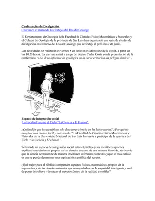 Conferencias de Divulgación
Charlas en el marco de los festejos del Día del Geólogo

El Departamento de Geología de la Facultad de Ciencias Físico Matemáticas y Naturales y
el Colegio de Geología de la provincia de San Luis han organizado una serie de charlas de
divulgación en el marco del Día del Geólogo que se festeja el próximo 9 de junio.

Las actividades se realizarán el viernes 8 de junio en el Microcine de la UNSL a partir de
las 10:30 horas. La apertura estará a cargo del doctor Carlos Costa con la presentación de la
conferencia “Uso de la información geológica en la caracterización del peligro sísmico” .




Espacio de integración social
La Facultad lanzará el Ciclo "La Ciencia y El Humor"

¿Quién dijo que los científicos solo descubren ciencia en los laboratorios? ¿Por qué no
imaginar una ciencia fácil y entretenida ? La Facultad de Ciencias Físico Matemáticas y
Naturales de la Universidad Nacional de San Luis los invita a participar de la apertura del
Ciclo “La Ciencia y El Humor”.

Se trata de un espacio de integración social entre el público y los científicos quienes
explican conocimientos propios de las ciencias exactas de una manera divertida, resaltando
que la ciencia se transmite de manera insólita en diferentes contextos y que lo más curioso
es que se puede determinar una explicación científica del suceso.

¿Qué mejor para el público comprender aspectos físicos, matemáticos, propios de la
ingenierías y de las ciencias naturales que acompañados por la capacidad inteligente y sutil
de poner de relieve y destacar el aspecto cómico de la realidad científica?
 