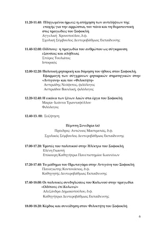 6
11.20-11.40: Πληγωμένοι ήρωες: η απήχηση των αντιλήψεων της
εποχής για την αρρώστια, τον πόνο και τη θεραπευτική
στις τραγωδίες του Σοφοκλή
Αγγελική Χρονοπούλου, δ.φ.
Σχολική Σύμβουλος Δευτεροβάθμιας Εκπαίδευσης
11.40-12.00: Οἰδίπους: η τραγωδία του ανθρώπου ως σύγκρουση
εξουσίας και αλήθειας
Σπύρος Τουλιάτος
Ιστορικός
12.00-12.20: Πολιτική ρητορική και δόμηση του ήθους στον Σοφοκλή.
Εφαρμογή των σύγχρονων ρητορικών στρατηγικών στην
«Ἀντιγόνη» και τον «Φιλοκτήτη»
Ασπριάδης Νεόφυτος, φιλόλογος
Ασπριάδου Βασιλική, φιλόλογος
12.20-12.40: Η εικόνα των ξένων λαών στα έργα του Σοφοκλή
Μαρία- Ιωάννα Τριανταφύλλου
Φιλόλογος
12.40-13. 00: Συζήτηση
Πέμπτη Συνεδρία (α)
Πρόεδρος: Αντώνιος Μαστραπάς, δ.φ.
Σχολικός Σύμβουλος Δευτεροβάθμιας Εκπαίδευσης
17.00-17.20: Τροπές του πολιτικού στην Ἠλέκτρα του Σοφοκλή
Ελένη Γκαστή
Επίκουρη Καθηγήτρια Πανεπιστημίου Ιωαννίνων
17.20-17.40: Το μάθημα του Πρωταγόρα στην Ἀντιγόνη του Σοφοκλή
Παναγιώτης Κοντονάσιος, δ.φ.
Καθηγητής Δευτεροβάθμιας Εκπαίδευσης
17.40-18.00: Οι πολιτικές συνδηλώσεις του Κολωνού στην τραγωδία
«Οἰδίπους ἐπί Κολωνῷ»
Αλεξάνδρα Δημακοπούλου, δ.φ.
Καθηγήτρια Δευτεροβάθμιας Εκπαίδευσης
18.00-18.20: Κέρδος και συνείδηση στον Φιλοκτήτη του Σοφοκλή
 