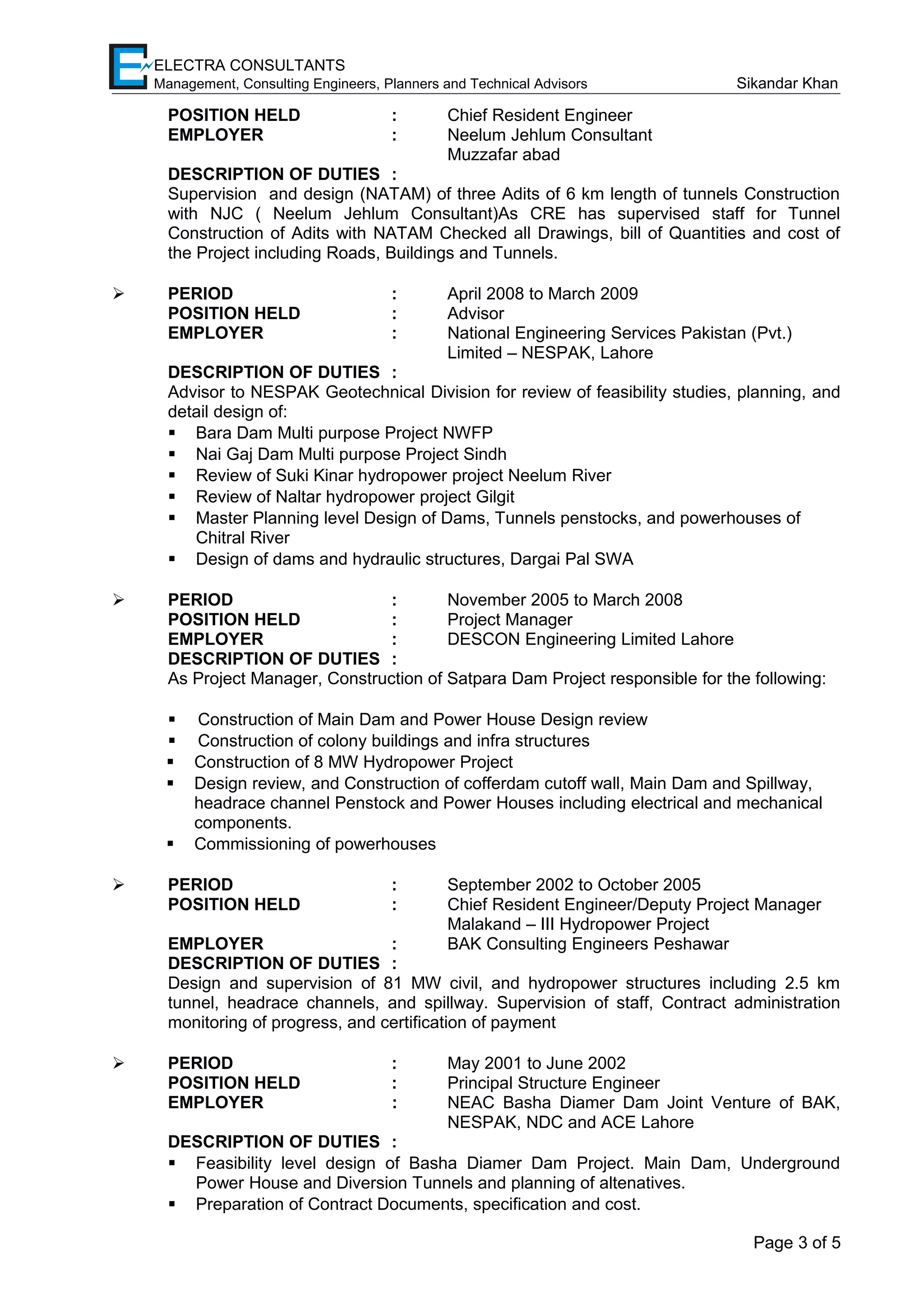 ELECTRA CONSULTANTS
Management, Consulting Engineers, Planners and Technical Advisors Sikandar Khan
POSITION HELD : Chief Resident Engineer
EMPLOYER : Neelum Jehlum Consultant
Muzzafar abad
DESCRIPTION OF DUTIES :
Supervision and design (NATAM) of three Adits of 6 km length of tunnels Construction
with NJC ( Neelum Jehlum Consultant)As CRE has supervised staff for Tunnel
Construction of Adits with NATAM Checked all Drawings, bill of Quantities and cost of
the Project including Roads, Buildings and Tunnels.
 PERIOD : April 2008 to March 2009
POSITION HELD : Advisor
EMPLOYER : National Engineering Services Pakistan (Pvt.)
Limited – NESPAK, Lahore
DESCRIPTION OF DUTIES :
Advisor to NESPAK Geotechnical Division for review of feasibility studies, planning, and
detail design of:
 Bara Dam Multi purpose Project NWFP
 Nai Gaj Dam Multi purpose Project Sindh
 Review of Suki Kinar hydropower project Neelum River
 Review of Naltar hydropower project Gilgit
 Master Planning level Design of Dams, Tunnels penstocks, and powerhouses of
Chitral River
 Design of dams and hydraulic structures, Dargai Pal SWA
 PERIOD : November 2005 to March 2008
POSITION HELD : Project Manager
EMPLOYER : DESCON Engineering Limited Lahore
DESCRIPTION OF DUTIES :
As Project Manager, Construction of Satpara Dam Project responsible for the following:
 Construction of Main Dam and Power House Design review
 Construction of colony buildings and infra structures
 Construction of 8 MW Hydropower Project
 Design review, and Construction of cofferdam cutoff wall, Main Dam and Spillway,
headrace channel Penstock and Power Houses including electrical and mechanical
components.
 Commissioning of powerhouses
 PERIOD : September 2002 to October 2005
POSITION HELD : Chief Resident Engineer/Deputy Project Manager
Malakand – III Hydropower Project
EMPLOYER : BAK Consulting Engineers Peshawar
DESCRIPTION OF DUTIES :
Design and supervision of 81 MW civil, and hydropower structures including 2.5 km
tunnel, headrace channels, and spillway. Supervision of staff, Contract administration
monitoring of progress, and certification of payment
 PERIOD : May 2001 to June 2002
POSITION HELD : Principal Structure Engineer
EMPLOYER : NEAC Basha Diamer Dam Joint Venture of BAK,
NESPAK, NDC and ACE Lahore
DESCRIPTION OF DUTIES :
 Feasibility level design of Basha Diamer Dam Project. Main Dam, Underground
Power House and Diversion Tunnels and planning of altenatives.
 Preparation of Contract Documents, specification and cost.
Page 3 of 5
 