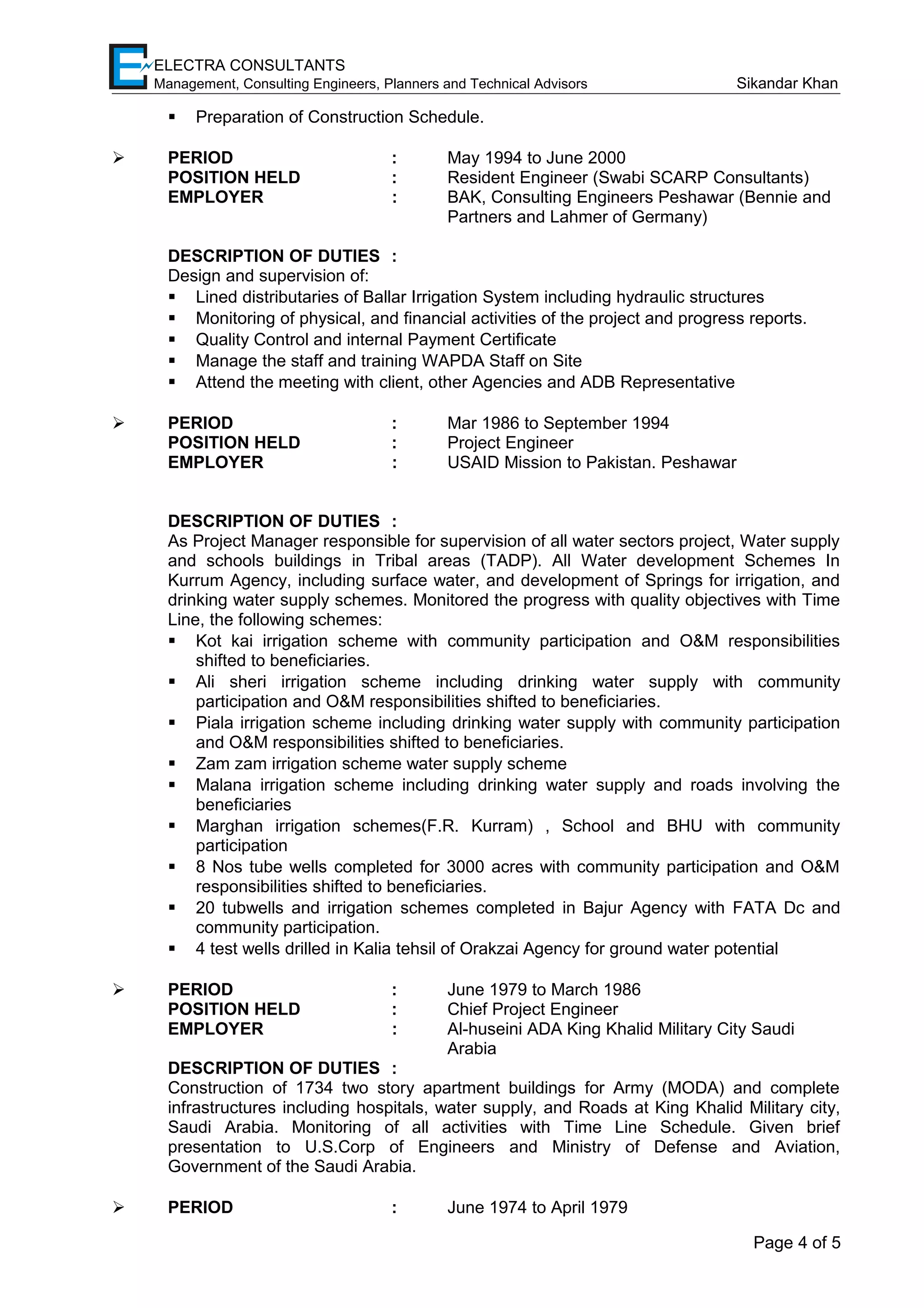 ELECTRA CONSULTANTS
Management, Consulting Engineers, Planners and Technical Advisors Sikandar Khan
 Preparation of Construction Schedule.
 PERIOD : May 1994 to June 2000
POSITION HELD : Resident Engineer (Swabi SCARP Consultants)
EMPLOYER : BAK, Consulting Engineers Peshawar (Bennie and
Partners and Lahmer of Germany)
DESCRIPTION OF DUTIES :
Design and supervision of:
 Lined distributaries of Ballar Irrigation System including hydraulic structures
 Monitoring of physical, and financial activities of the project and progress reports.
 Quality Control and internal Payment Certificate
 Manage the staff and training WAPDA Staff on Site
 Attend the meeting with client, other Agencies and ADB Representative
 PERIOD : Mar 1986 to September 1994
POSITION HELD : Project Engineer
EMPLOYER : USAID Mission to Pakistan. Peshawar
DESCRIPTION OF DUTIES :
As Project Manager responsible for supervision of all water sectors project, Water supply
and schools buildings in Tribal areas (TADP). All Water development Schemes In
Kurrum Agency, including surface water, and development of Springs for irrigation, and
drinking water supply schemes. Monitored the progress with quality objectives with Time
Line, the following schemes:
 Kot kai irrigation scheme with community participation and O&M responsibilities
shifted to beneficiaries.
 Ali sheri irrigation scheme including drinking water supply with community
participation and O&M responsibilities shifted to beneficiaries.
 Piala irrigation scheme including drinking water supply with community participation
and O&M responsibilities shifted to beneficiaries.
 Zam zam irrigation scheme water supply scheme
 Malana irrigation scheme including drinking water supply and roads involving the
beneficiaries
 Marghan irrigation schemes(F.R. Kurram) , School and BHU with community
participation
 8 Nos tube wells completed for 3000 acres with community participation and O&M
responsibilities shifted to beneficiaries.
 20 tubwells and irrigation schemes completed in Bajur Agency with FATA Dc and
community participation.
 4 test wells drilled in Kalia tehsil of Orakzai Agency for ground water potential
 PERIOD : June 1979 to March 1986
POSITION HELD : Chief Project Engineer
EMPLOYER : Al-huseini ADA King Khalid Military City Saudi
Arabia
DESCRIPTION OF DUTIES :
Construction of 1734 two story apartment buildings for Army (MODA) and complete
infrastructures including hospitals, water supply, and Roads at King Khalid Military city,
Saudi Arabia. Monitoring of all activities with Time Line Schedule. Given brief
presentation to U.S.Corp of Engineers and Ministry of Defense and Aviation,
Government of the Saudi Arabia.
 PERIOD : June 1974 to April 1979
Page 4 of 5
 