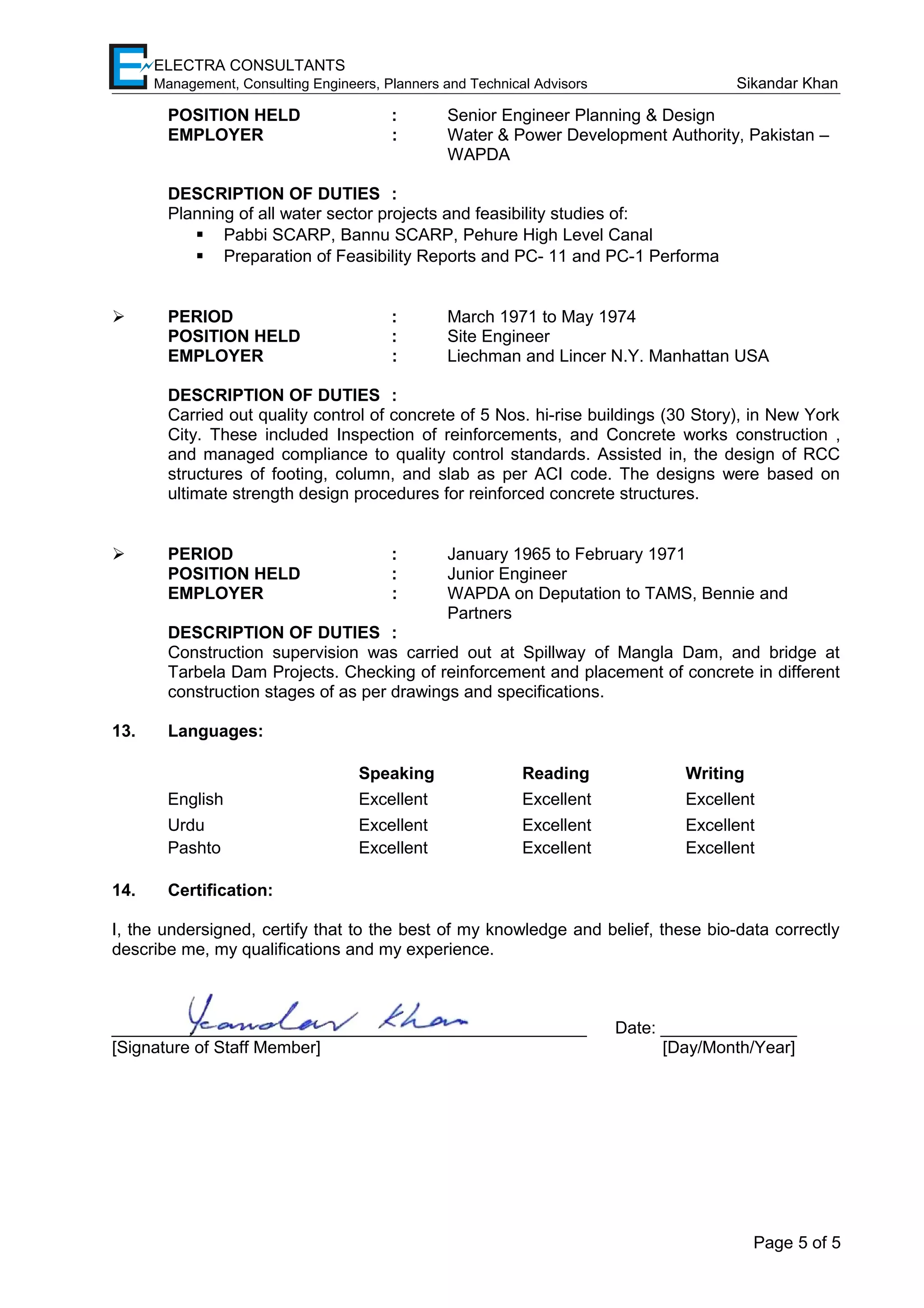 ELECTRA CONSULTANTS
Management, Consulting Engineers, Planners and Technical Advisors Sikandar Khan
POSITION HELD : Senior Engineer Planning & Design
EMPLOYER : Water & Power Development Authority, Pakistan –
WAPDA
DESCRIPTION OF DUTIES :
Planning of all water sector projects and feasibility studies of:
 Pabbi SCARP, Bannu SCARP, Pehure High Level Canal
 Preparation of Feasibility Reports and PC- 11 and PC-1 Performa
 PERIOD : March 1971 to May 1974
POSITION HELD : Site Engineer
EMPLOYER : Liechman and Lincer N.Y. Manhattan USA
DESCRIPTION OF DUTIES :
Carried out quality control of concrete of 5 Nos. hi-rise buildings (30 Story), in New York
City. These included Inspection of reinforcements, and Concrete works construction ,
and managed compliance to quality control standards. Assisted in, the design of RCC
structures of footing, column, and slab as per ACI code. The designs were based on
ultimate strength design procedures for reinforced concrete structures.
 PERIOD : January 1965 to February 1971
POSITION HELD : Junior Engineer
EMPLOYER : WAPDA on Deputation to TAMS, Bennie and
Partners
DESCRIPTION OF DUTIES :
Construction supervision was carried out at Spillway of Mangla Dam, and bridge at
Tarbela Dam Projects. Checking of reinforcement and placement of concrete in different
construction stages of as per drawings and specifications.
13. Languages:
Speaking Reading Writing
English Excellent Excellent Excellent
Urdu
Pashto
Excellent
Excellent
Excellent
Excellent
Excellent
Excellent
14. Certification:
I, the undersigned, certify that to the best of my knowledge and belief, these bio-data correctly
describe me, my qualifications and my experience.
___________________________________________________ Date: _______________
[Signature of Staff Member] [Day/Month/Year]
Page 5 of 5
 