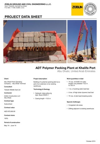 ZÜBLIN GROUND AND CIVIL ENGINEERING L.L.C.
GULF TOWERS, OUD METHA ROAD
P.O. BOX: 111556, DUBAI, U.A.E.
PROJECT DATA SHEET
ADT Polymer Packing Plant at Khalifa Port
Abu Dhabi, United Arab Emirates
Work quantities in total
• 74 nos. of Ø 800 mm piles
lengths vary between 15.0 m
to 18.0 m
• 1 no. of working static load test
• 4 nos. of high strain dynamic load test
• 74 nos. of pile head breaking works
Special challenges
• Congested site areas
• Drilling adjacent to existing warehouse
October 2014
Client
Abu Dhabi Ports Operating
Company - Abu Dhabi Terminal
Consultant
Tebodin Middle East Ltd
Contractor
Züblin Construction LLC
Abu Dhabi
Contract type
Subcontract
Contract value
AED 875,000.00
Contract share
100%
Period of construction
May 14 – June 14
Project description
Building of a polymer packing plant as a
part of an extension of an existing
warehouse.
Technology & Geology
• Hydraulic rotary piling rig,
type: Bauer BG25 V
• Casing length = 15.5 m
 