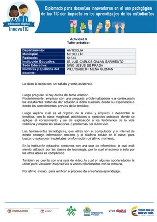 Actividad 8
Taller práctico:
Departamento: ANTIOQUIA
Municipio: MEDELLÍN
Radicado: 51633
Institución Educativa: I.E LUIS CARLOS GALAN SARMIENTO
Sede Educativa: NIÑO JESUS DE PRAGA
Nombres y apellidos del
docente:
WILLYSABETH MENA GUZMAN
La clase la inicio con un saludo y tomo asistencia.
Luego pregunto si hay dudas del tema anterior.
Posteriormente, empiezo con una pregunta problematizadora y a continuación
los estudiantes tratan de dar solución a dicha cuestión, desde su experiencia o
desde los conocimientos previos de la temática.
Luego explico cuál es el objetivo de la clase y empiezo a desarrollar la
temática, con la clase magistral, actividades o ejercicios prácticos donde se
aplique el conocimiento y se da explicación a los fenómenos de la vida
cotidiana y mejore las situaciones o problemas del diario vivir.
Las herramientas tecnológicas, que utilizo son el computador y el internet de
donde obtengo información reciente y el teléfono celular en la clase, para
buscar o solucionar inquietudes o información de último momento.
En la institución educativa contamos con una sala de informática, la cual está
siendo utilizada por las clases de tecnología, por lo cual el acceso a ésta por
las otras áreas es complicado.
También se cuenta con una sala de video, la cual en algunas oportunidades la
utilizo para visualizar diapositivas o videos relacionados con la temáica.
Por último evalúo, para verificar el proceso de enseñanza-aprendizaje.
