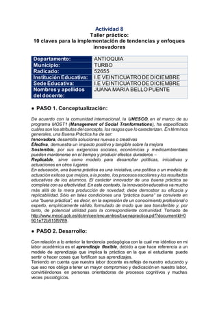 Actividad 8
Taller práctico:
10 claves para la implementación de tendencias y enfoques
innovadores
Departamento: ANTIOQUIA
Municipio: TURBO
Radicado: 52655
Institución Educativa: I.E VEINTICUATRODE DICIEMBRE
Sede Educativa: I.E VEINTICUATRODE DICIEMBRE
Nombres y apellidos
del docente:
JUANA MARIA BELLO PUENTE
● PASO 1. Conceptualización:
De acuerdo con la comunidad internacional, la UNESCO, en el marco de su
programa MOST1 (Management of Social Tranformations), ha especificado
cuáles son los atributos del concepto, los rasgos que lo caracterizan. En términos
generales, una Buena Práctica ha de ser:
Innovadora, desarrolla soluciones nuevas o creativas
Efectiva, demuestra un impacto positivo y tangible sobre la mejora
Sostenible, por sus exigencias sociales, económicas y medioambientales
pueden mantenerse en el tiempo y producir efectos duraderos –
Replicable, sirve como modelo para desarrollar políticas, iniciativas y
actuaciones en otros lugares
En educación, una buena práctica es una iniciativa, una política o un modelo de
actuación exitoso que mejora, a la postre, los procesos escolares y los resultados
educativos de los alumnos. El carácter innovador de una buena práctica se
completa con su efectividad. En este contexto, la innovacióneducativa va mucho
más allá de la mera producción de novedad; debe demostrar su eficacia y
replicabilidad. Sólo en tales condiciones una “práctica buena” se convierte en
una “buena práctica”, es decir, en la expresión de un conocimiento profesional o
experto, empíricamente válido, formulado de modo que sea transferible y, por
tanto, de potencial utilidad para la correspondiente comunidad. Tomado de
http://www.mecd.gob.es/dctm/cee/encuentros/buenapractica.pdf?documentId=0
901e72b815f9789.
● PASO 2. Desarrollo:
Con relación a lo anterior la tendencia pedagógica con la cual me idéntico en mi
labor académica es el aprendizaje flexible, debido a que hace referencia a un
modelo de aprendizaje que implica la práctica en la que el estudiante puede
sentir o hacer cosas que fortifican sus aprendizajes.
Teniendo en cuenta que nuestra labor docente es reflejo de nuestro educando y
que eso nos obliga a tener un mayor compromiso y dedicaciónen nuestra labor,
convirtiéndonos en personas orientadoras de procesos cognitivos y muchas
veces psicológicos.
 