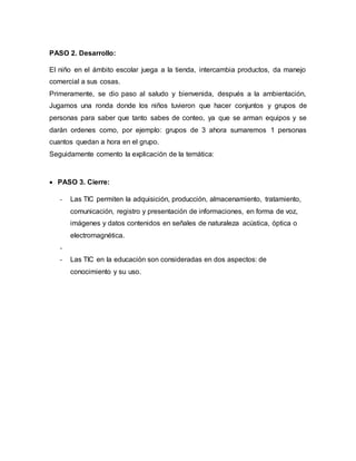 PASO 2. Desarrollo:
El niño en el ámbito escolar juega a la tienda, intercambia productos, da manejo
comercial a sus cosas.
Primeramente, se dio paso al saludo y bienvenida, después a la ambientación,
Jugamos una ronda donde los niños tuvieron que hacer conjuntos y grupos de
personas para saber que tanto sabes de conteo, ya que se arman equipos y se
darán ordenes como, por ejemplo: grupos de 3 ahora sumaremos 1 personas
cuantos quedan a hora en el grupo.
Seguidamente comento la explicación de la temática:
 PASO 3. Cierre:
- Las TIC permiten la adquisición, producción, almacenamiento, tratamiento,
comunicación, registro y presentación de informaciones, en forma de voz,
imágenes y datos contenidos en señales de naturaleza acústica, óptica o
electromagnética.
-
- Las TIC en la educación son consideradas en dos aspectos: de
conocimiento y su uso.
 