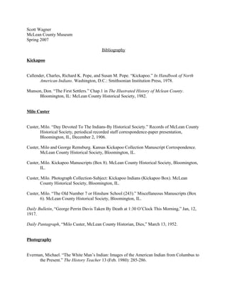 Scott Wagner
McLean County Museum
Spring 2007
Bibliography
Kickapoo
Callender, Charles, Richard K. Pope, and Susan M. Pope. “Kickapoo.” In Handbook of North
American Indians. Washington, D.C.: Smithsonian Institution Press, 1978.
Munson, Don. “The First Settlers.” Chap.1 in The Illustrated History of Mclean County.
Bloomington, IL: McLean County Historical Society, 1982.
Milo Custer
Custer, Milo. “Day Devoted To The Indians-By Historical Society.” Records of McLean County
Historical Society, periodical recorded staff correspondence-paper presentation,
Bloomington, IL, December 2, 1906.
Custer, Milo and George Remsburg. Kansas Kickapoo Collection Manuscript Correspondence.
McLean County Historical Society, Bloomington, IL.
Custer, Milo. Kickapoo Manuscripts (Box 8). McLean County Historical Society, Bloomington,
IL.
Custer, Milo. Photograph Collection-Subject: Kickapoo Indians (Kickapoo Box). McLean
County Historical Society, Bloomington, IL.
Custer, Milo. “The Old Number 7 or Hinshaw School (243).” Miscellaneous Manuscripts (Box
6). McLean County Historical Society, Bloomington, IL.
Daily Bulletin, “George Perrin Davis Taken By Death at 1:30 O’Clock This Morning,” Jan, 12,
1917.
Daily Pantagraph, “Milo Custer, McLean County Historian, Dies,” March 13, 1952.
Photography
Everman, Michael. “The White Man’s Indian: Images of the American Indian from Columbus to
the Present.” The History Teacher 13 (Feb. 1980): 285-286.
 