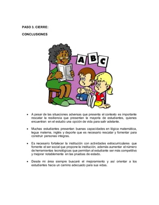 PASO 3. CIERRE:
CONCLUSIONES
 A pesar de las situaciones adversas que presenta el contexto es importante
rescatar la resiliencia que presentan la mayoría de estudiantes, quienes
encuentran en el estudio una opción de vida para salir adelante.
 Muchas estudiantes presentan buenas capacidades en lógica matemática,
legua materna, inglés y deporte que es necesario rescatar y fomentar para
construir personas integras.
 Es necesario fortalecer la institución con actividades extracurriculares que
fomente el ser social que propone la institución, además aumentar el número
de herramientas tecnológicas que permitan al estudiante ser más competitivo
y mejorar notablemente en las pruebas de estado.
 Desde mi área siempre buscaré el mejoramiento y así orientar a los
estudiantes hacia un camino adecuado para sus vidas.
 