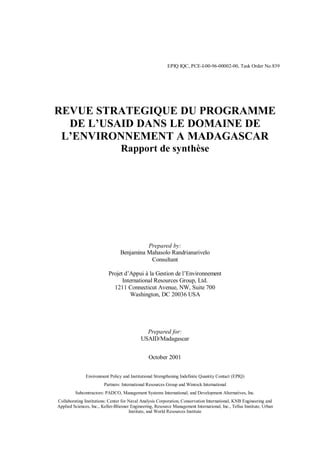 EPIQ IQC, PCE-I-00-96-00002-00, Task Order No.839
REVUE STRATEGIQUE DU PROGRAMME
DE L’USAID DANS LE DOMAINE DE
L’ENVIRONNEMENT A MADAGASCAR
Rapport de synthèse
Prepared by:
Benjamina Mahasolo Randrianarivelo
Consultant
Projet d’Appui à la Gestion de l’Environnement
International Resources Group, Ltd.
1211 Connecticut Avenue, NW, Suite 700
Washington, DC 20036 USA
Prepared for:
USAID/Madagascar
October 2001
Environment Policy and Institutional Strengthening Indefinite Quantity Contact (EPIQ)
Partners: International Resources Group and Winrock International
Subcontractors: PADCO, Management Systems International, and Development Alternatives, Inc.
Collaborating Institutions: Center for Naval Analysis Corporation, Conservation International, KNB Engineering and
Applied Sciences, Inc., Keller-Bliesner Engineering, Resource Management International, Inc., Tellus Institute, Urban
Institute, and World Resources Institute
 