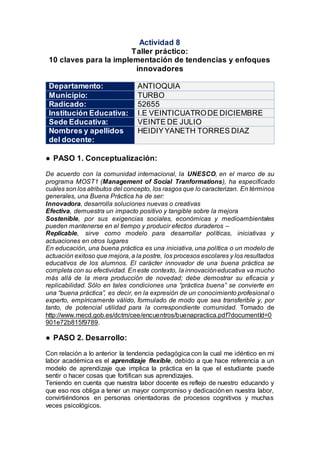Actividad 8
Taller práctico:
10 claves para la implementación de tendencias y enfoques
innovadores
Departamento: ANTIOQUIA
Municipio: TURBO
Radicado: 52655
Institución Educativa: I.E VEINTICUATRODE DICIEMBRE
Sede Educativa: VEINTE DE JULIO
Nombres y apellidos
del docente:
HEIDIYYANETH TORRES DIAZ
● PASO 1. Conceptualización:
De acuerdo con la comunidad internacional, la UNESCO, en el marco de su
programa MOST1 (Management of Social Tranformations), ha especificado
cuáles son los atributos del concepto, los rasgos que lo caracterizan. En términos
generales, una Buena Práctica ha de ser:
Innovadora, desarrolla soluciones nuevas o creativas
Efectiva, demuestra un impacto positivo y tangible sobre la mejora
Sostenible, por sus exigencias sociales, económicas y medioambientales
pueden mantenerse en el tiempo y producir efectos duraderos –
Replicable, sirve como modelo para desarrollar políticas, iniciativas y
actuaciones en otros lugares
En educación, una buena práctica es una iniciativa, una política o un modelo de
actuación exitoso que mejora, a la postre, los procesos escolares y los resultados
educativos de los alumnos. El carácter innovador de una buena práctica se
completa con su efectividad. En este contexto, la innovacióneducativa va mucho
más allá de la mera producción de novedad; debe demostrar su eficacia y
replicabilidad. Sólo en tales condiciones una “práctica buena” se convierte en
una “buena práctica”, es decir, en la expresión de un conocimiento profesional o
experto, empíricamente válido, formulado de modo que sea transferible y, por
tanto, de potencial utilidad para la correspondiente comunidad. Tomado de
http://www.mecd.gob.es/dctm/cee/encuentros/buenapractica.pdf?documentId=0
901e72b815f9789.
● PASO 2. Desarrollo:
Con relación a lo anterior la tendencia pedagógica con la cual me idéntico en mi
labor académica es el aprendizaje flexible, debido a que hace referencia a un
modelo de aprendizaje que implica la práctica en la que el estudiante puede
sentir o hacer cosas que fortifican sus aprendizajes.
Teniendo en cuenta que nuestra labor docente es reflejo de nuestro educando y
que eso nos obliga a tener un mayor compromiso y dedicaciónen nuestra labor,
convirtiéndonos en personas orientadoras de procesos cognitivos y muchas
veces psicológicos.
 