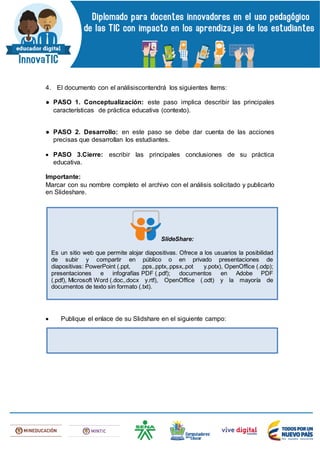 4. El documento con el análisiscontendrá los siguientes ítems:
● PASO 1. Conceptualización: este paso implica describir las principales
características de práctica educativa (contexto).
● PASO 2. Desarrollo: en este paso se debe dar cuenta de las acciones
precisas que desarrollan los estudiantes.
 PASO 3.Cierre: escribir las principales conclusiones de su práctica
educativa.
Importante:
Marcar con su nombre completo el archivo con el análisis solicitado y publicarlo
en Slideshare.
 Publique el enlace de su Slidshare en el siguiente campo:
SlideShare:
Es un sitio web que permite alojar diapositivas. Ofrece a los usuarios la posibilidad
de subir y compartir en público o en privado presentaciones de
diapositivas: PowerPoint (.ppt, .pps,.pptx,.ppsx,.pot y.potx), OpenOffice (.odp);
presentaciones e infografías PDF (.pdf); documentos en Adobe PDF
(.pdf), Microsoft Word (.doc,.docx y.rtf), OpenOffice (.odt) y la mayoría de
documentos de texto sin formato (.txt).
 