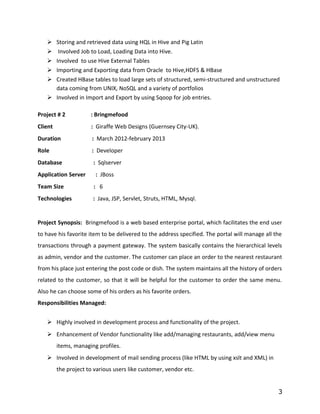  Storing and retrieved data using HQL in Hive and Pig Latin
 Involved Job to Load, Loading Data into Hive.
 Involved to use Hive External Tables
 Importing and Exporting data from Oracle to Hive,HDFS & HBase
 Created HBase tables to load large sets of structured, semi-structured and unstructured
data coming from UNIX, NoSQL and a variety of portfolios
 Involved in Import and Export by using Sqoop for job entries.
Project # 2 : Bringmefood
Client : Giraffe Web Designs (Guernsey City-UK).
Duration : March 2012-february 2013
Role : Developer
Database : Sqlserver
Application Server : JBoss
Team Size : 6
Technologies : Java, JSP, Servlet, Struts, HTML, Mysql.
Project Synopsis: Bringmefood is a web based enterprise portal, which facilitates the end user
to have his favorite item to be delivered to the address specified. The portal will manage all the
transactions through a payment gateway. The system basically contains the hierarchical levels
as admin, vendor and the customer. The customer can place an order to the nearest restaurant
from his place just entering the post code or dish. The system maintains all the history of orders
related to the customer, so that it will be helpful for the customer to order the same menu.
Also he can choose some of his orders as his favorite orders.
Responsibilities Managed:
 Highly involved in development process and functionality of the project.
 Enhancement of Vendor functionality like add/managing restaurants, add/view menu
items, managing profiles.
 Involved in development of mail sending process (like HTML by using xslt and XML) in
the project to various users like customer, vendor etc.
3
 