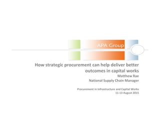 How strategic procurement can help deliver better
outcomes in capital works
Matthew Rae
National Supply Chain Manager
Procurement in Infrastructure and Capital Works
11-13 August 2015
 