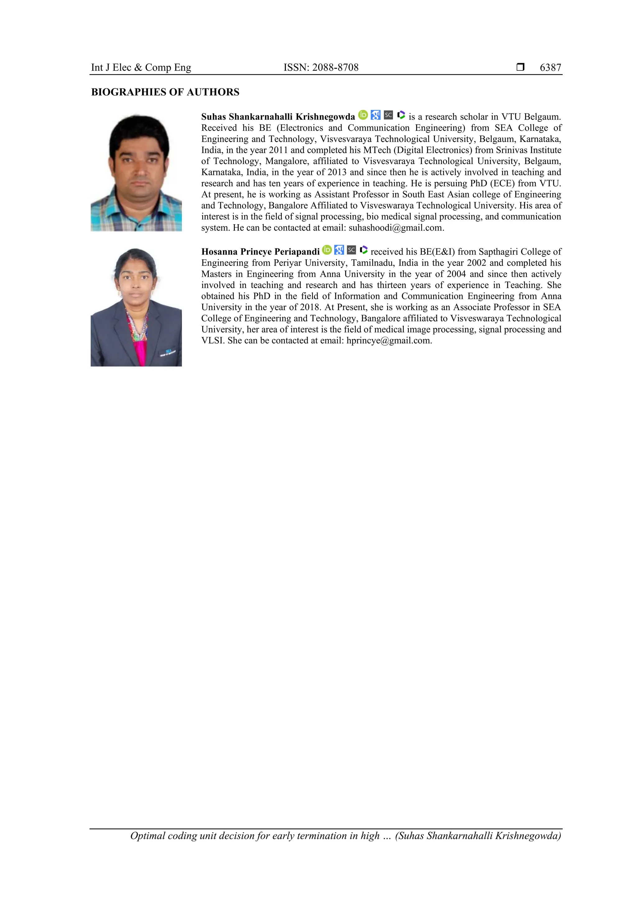 Int J Elec & Comp Eng ISSN: 2088-8708  Optimal coding unit decision for early termination in high … (Suhas Shankarnahalli Krishnegowda) 6387 BIOGRAPHIES OF AUTHORS Suhas Shankarnahalli Krishnegowda is a research scholar in VTU Belgaum. Received his BE (Electronics and Communication Engineering) from SEA College of Engineering and Technology, Visvesvaraya Technological University, Belgaum, Karnataka, India, in the year 2011 and completed his MTech (Digital Electronics) from Srinivas Institute of Technology, Mangalore, affiliated to Visvesvaraya Technological University, Belgaum, Karnataka, India, in the year of 2013 and since then he is actively involved in teaching and research and has ten years of experience in teaching. He is persuing PhD (ECE) from VTU. At present, he is working as Assistant Professor in South East Asian college of Engineering and Technology, Bangalore Affiliated to Visveswaraya Technological University. His area of interest is in the field of signal processing, bio medical signal processing, and communication system. He can be contacted at email: suhashoodi@gmail.com. Hosanna Princye Periapandi received his BE(E&I) from Sapthagiri College of Engineering from Periyar University, Tamilnadu, India in the year 2002 and completed his Masters in Engineering from Anna University in the year of 2004 and since then actively involved in teaching and research and has thirteen years of experience in Teaching. She obtained his PhD in the field of Information and Communication Engineering from Anna University in the year of 2018. At Present, she is working as an Associate Professor in SEA College of Engineering and Technology, Bangalore affiliated to Visveswaraya Technological University, her area of interest is the field of medical image processing, signal processing and VLSI. She can be contacted at email: hprincye@gmail.com. 