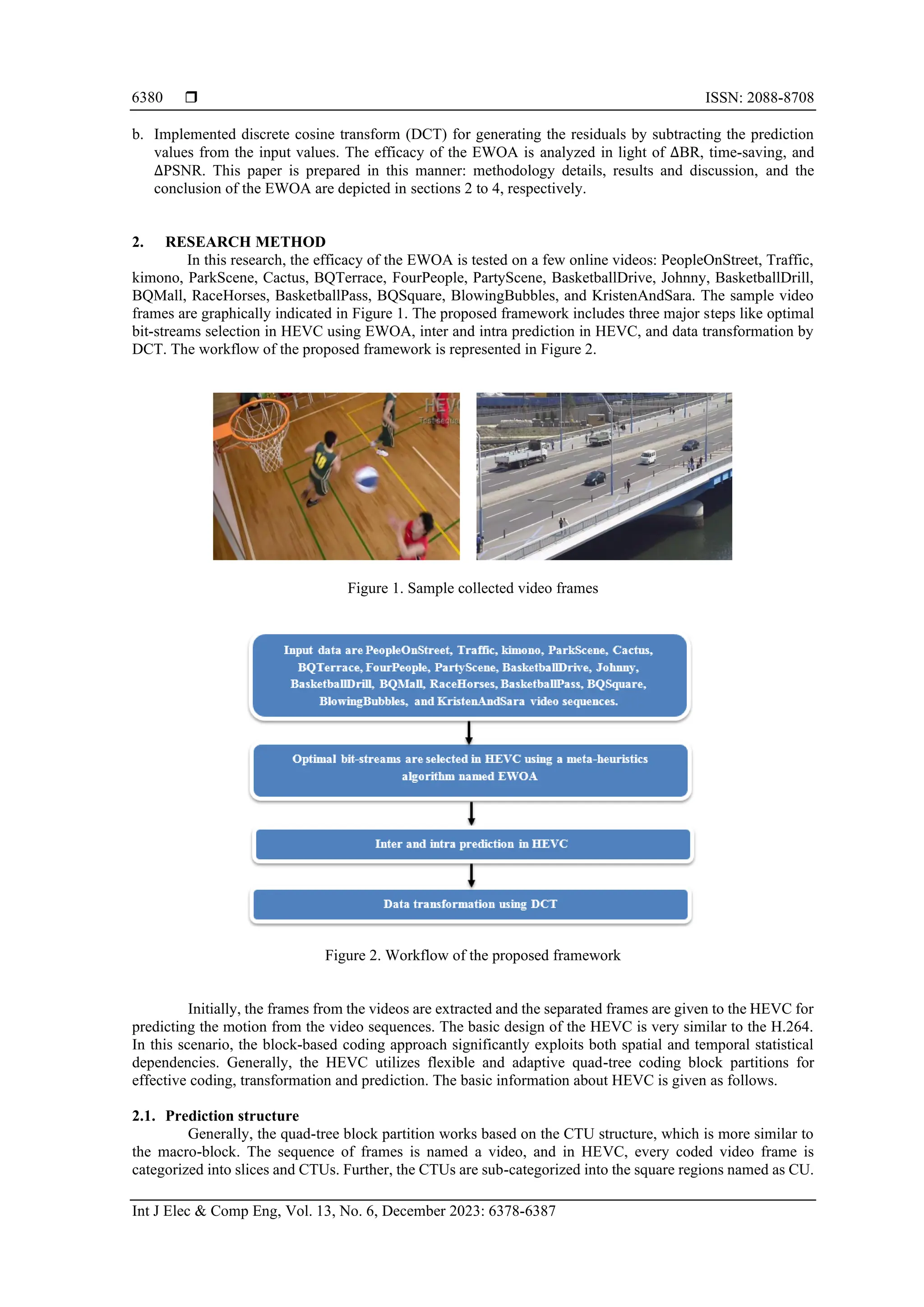  ISSN: 2088-8708 Int J Elec & Comp Eng, Vol. 13, No. 6, December 2023: 6378-6387 6380 b. Implemented discrete cosine transform (DCT) for generating the residuals by subtracting the prediction values from the input values. The efficacy of the EWOA is analyzed in light of ∆BR, time-saving, and ∆PSNR. This paper is prepared in this manner: methodology details, results and discussion, and the conclusion of the EWOA are depicted in sections 2 to 4, respectively. 2. RESEARCH METHOD In this research, the efficacy of the EWOA is tested on a few online videos: PeopleOnStreet, Traffic, kimono, ParkScene, Cactus, BQTerrace, FourPeople, PartyScene, BasketballDrive, Johnny, BasketballDrill, BQMall, RaceHorses, BasketballPass, BQSquare, BlowingBubbles, and KristenAndSara. The sample video frames are graphically indicated in Figure 1. The proposed framework includes three major steps like optimal bit-streams selection in HEVC using EWOA, inter and intra prediction in HEVC, and data transformation by DCT. The workflow of the proposed framework is represented in Figure 2. Figure 1. Sample collected video frames Figure 2. Workflow of the proposed framework Initially, the frames from the videos are extracted and the separated frames are given to the HEVC for predicting the motion from the video sequences. The basic design of the HEVC is very similar to the H.264. In this scenario, the block-based coding approach significantly exploits both spatial and temporal statistical dependencies. Generally, the HEVC utilizes flexible and adaptive quad-tree coding block partitions for effective coding, transformation and prediction. The basic information about HEVC is given as follows. 2.1. Prediction structure Generally, the quad-tree block partition works based on the CTU structure, which is more similar to the macro-block. The sequence of frames is named a video, and in HEVC, every coded video frame is categorized into slices and CTUs. Further, the CTUs are sub-categorized into the square regions named as CU. 