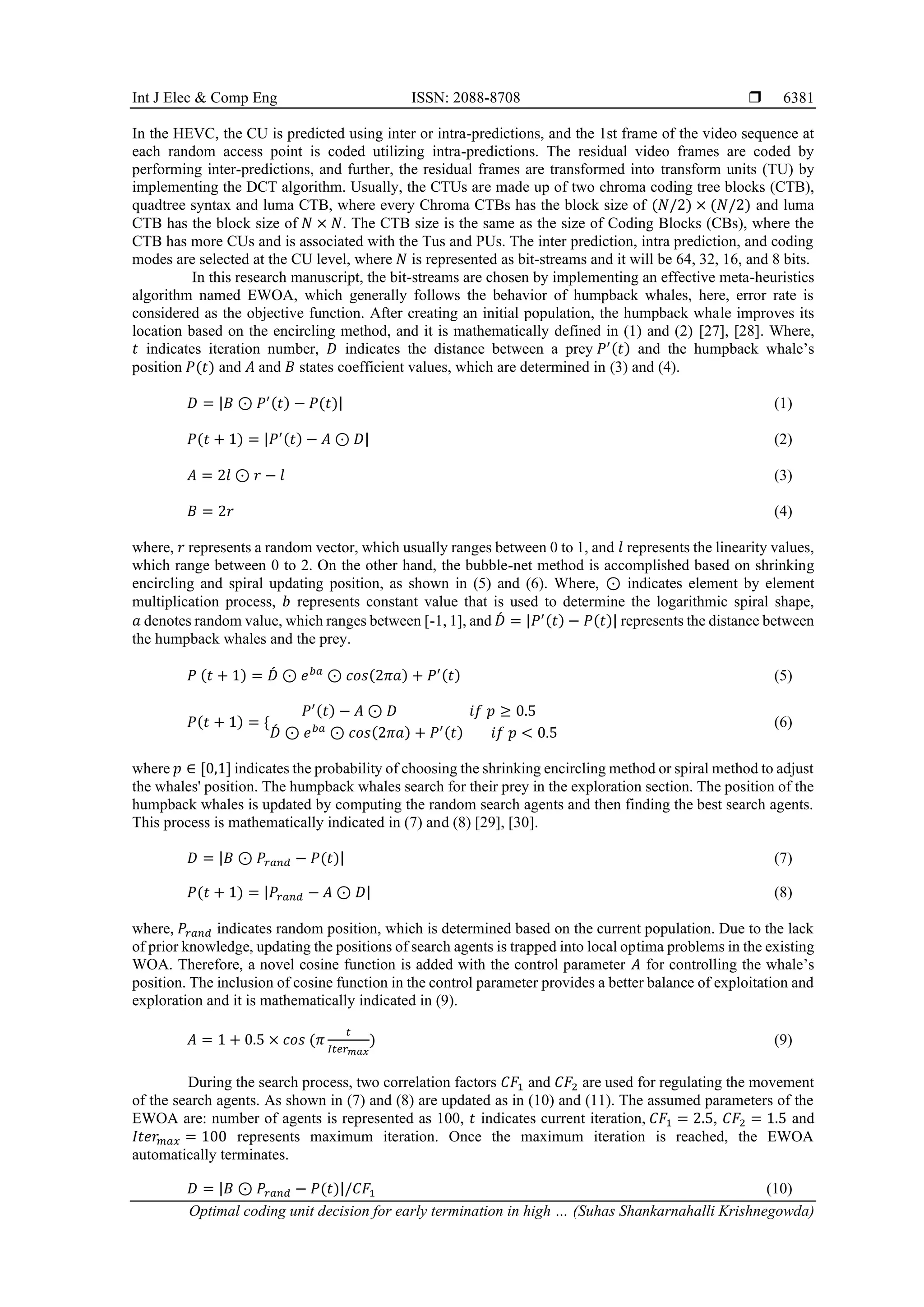 Int J Elec & Comp Eng ISSN: 2088-8708  Optimal coding unit decision for early termination in high … (Suhas Shankarnahalli Krishnegowda) 6381 In the HEVC, the CU is predicted using inter or intra-predictions, and the 1st frame of the video sequence at each random access point is coded utilizing intra-predictions. The residual video frames are coded by performing inter-predictions, and further, the residual frames are transformed into transform units (TU) by implementing the DCT algorithm. Usually, the CTUs are made up of two chroma coding tree blocks (CTB), quadtree syntax and luma CTB, where every Chroma CTBs has the block size of (𝑁/2) × (𝑁/2) and luma CTB has the block size of 𝑁 × 𝑁. The CTB size is the same as the size of Coding Blocks (CBs), where the CTB has more CUs and is associated with the Tus and PUs. The inter prediction, intra prediction, and coding modes are selected at the CU level, where 𝑁 is represented as bit-streams and it will be 64, 32, 16, and 8 bits. In this research manuscript, the bit-streams are chosen by implementing an effective meta-heuristics algorithm named EWOA, which generally follows the behavior of humpback whales, here, error rate is considered as the objective function. After creating an initial population, the humpback whale improves its location based on the encircling method, and it is mathematically defined in (1) and (2) [27], [28]. Where, 𝑡 indicates iteration number, 𝐷 indicates the distance between a prey 𝑃′(𝑡) and the humpback whale’s position 𝑃(𝑡) and 𝐴 and 𝐵 states coefficient values, which are determined in (3) and (4). 𝐷 = |𝐵 ⊙ 𝑃′(𝑡) − 𝑃(𝑡)| (1) 𝑃(𝑡 + 1) = |𝑃′(𝑡) − 𝐴 ⊙ 𝐷| (2) 𝐴 = 2𝑙 ⊙ 𝑟 − 𝑙 (3) 𝐵 = 2𝑟 (4) where, 𝑟 represents a random vector, which usually ranges between 0 to 1, and 𝑙 represents the linearity values, which range between 0 to 2. On the other hand, the bubble-net method is accomplished based on shrinking encircling and spiral updating position, as shown in (5) and (6). Where, ⊙ indicates element by element multiplication process, 𝑏 represents constant value that is used to determine the logarithmic spiral shape, 𝑎 denotes random value, which ranges between [-1, 1], and 𝐷 ́ = |𝑃′(𝑡) − 𝑃(𝑡)| represents the distance between the humpback whales and the prey. 𝑃 (𝑡 + 1) = 𝐷 ́ ⊙ 𝑒𝑏𝑎 ⊙ 𝑐𝑜𝑠(2𝜋𝑎) + 𝑃′(𝑡) (5) 𝑃(𝑡 + 1) = { 𝑃′(𝑡) − 𝐴 ⊙ 𝐷 𝑖𝑓 𝑝 ≥ 0.5 𝐷 ́ ⊙ 𝑒𝑏𝑎 ⊙ 𝑐𝑜𝑠(2𝜋𝑎) + 𝑃′(𝑡) 𝑖𝑓 𝑝 < 0.5 (6) where 𝑝 ∈ [0,1] indicates the probability of choosing the shrinking encircling method or spiral method to adjust the whales' position. The humpback whales search for their prey in the exploration section. The position of the humpback whales is updated by computing the random search agents and then finding the best search agents. This process is mathematically indicated in (7) and (8) [29], [30]. 𝐷 = |𝐵 ⊙ 𝑃𝑟𝑎𝑛𝑑 − 𝑃(𝑡)| (7) 𝑃(𝑡 + 1) = |𝑃𝑟𝑎𝑛𝑑 − 𝐴 ⊙ 𝐷| (8) where, 𝑃𝑟𝑎𝑛𝑑 indicates random position, which is determined based on the current population. Due to the lack of prior knowledge, updating the positions of search agents is trapped into local optima problems in the existing WOA. Therefore, a novel cosine function is added with the control parameter 𝐴 for controlling the whale’s position. The inclusion of cosine function in the control parameter provides a better balance of exploitation and exploration and it is mathematically indicated in (9). 𝐴 = 1 + 0.5 × 𝑐𝑜𝑠 (𝜋 𝑡 𝐼𝑡𝑒𝑟𝑚𝑎𝑥 ) (9) During the search process, two correlation factors 𝐶𝐹1 and 𝐶𝐹2 are used for regulating the movement of the search agents. As shown in (7) and (8) are updated as in (10) and (11). The assumed parameters of the EWOA are: number of agents is represented as 100, 𝑡 indicates current iteration, 𝐶𝐹1 = 2.5, 𝐶𝐹2 = 1.5 and 𝐼𝑡𝑒𝑟𝑚𝑎𝑥 = 100 represents maximum iteration. Once the maximum iteration is reached, the EWOA automatically terminates. 𝐷 = |𝐵 ⊙ 𝑃𝑟𝑎𝑛𝑑 − 𝑃(𝑡)|/𝐶𝐹1 (10) 