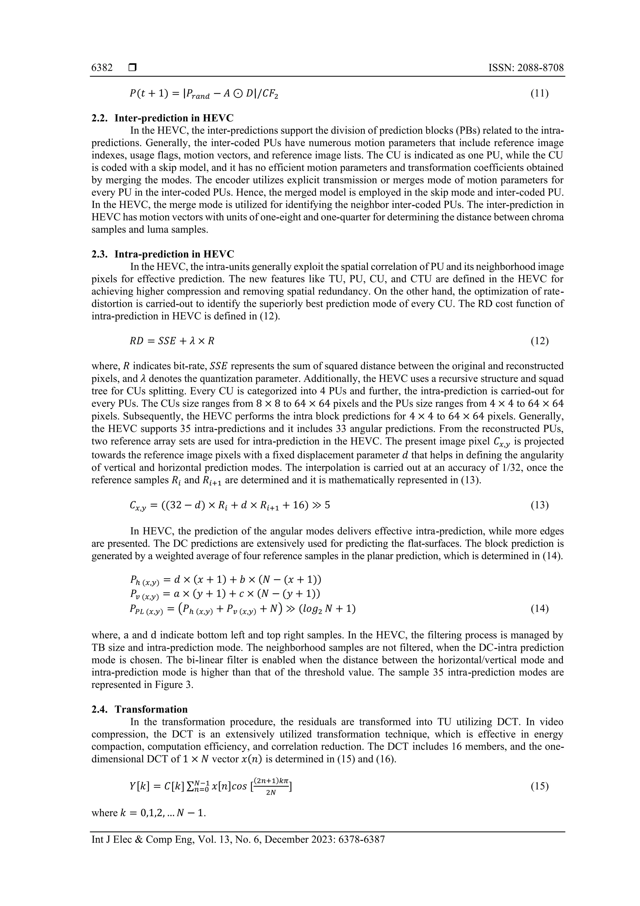  ISSN: 2088-8708 Int J Elec & Comp Eng, Vol. 13, No. 6, December 2023: 6378-6387 6382 𝑃(𝑡 + 1) = |𝑃𝑟𝑎𝑛𝑑 − 𝐴 ⊙ 𝐷|/𝐶𝐹2 (11) 2.2. Inter-prediction in HEVC In the HEVC, the inter-predictions support the division of prediction blocks (PBs) related to the intra- predictions. Generally, the inter-coded PUs have numerous motion parameters that include reference image indexes, usage flags, motion vectors, and reference image lists. The CU is indicated as one PU, while the CU is coded with a skip model, and it has no efficient motion parameters and transformation coefficients obtained by merging the modes. The encoder utilizes explicit transmission or merges mode of motion parameters for every PU in the inter-coded PUs. Hence, the merged model is employed in the skip mode and inter-coded PU. In the HEVC, the merge mode is utilized for identifying the neighbor inter-coded PUs. The inter-prediction in HEVC has motion vectors with units of one-eight and one-quarter for determining the distance between chroma samples and luma samples. 2.3. Intra-prediction in HEVC In the HEVC, the intra-units generally exploit the spatial correlation of PU and its neighborhood image pixels for effective prediction. The new features like TU, PU, CU, and CTU are defined in the HEVC for achieving higher compression and removing spatial redundancy. On the other hand, the optimization of rate- distortion is carried-out to identify the superiorly best prediction mode of every CU. The RD cost function of intra-prediction in HEVC is defined in (12). 𝑅𝐷 = 𝑆𝑆𝐸 + 𝜆 × 𝑅 (12) where, 𝑅 indicates bit-rate, 𝑆𝑆𝐸 represents the sum of squared distance between the original and reconstructed pixels, and 𝜆 denotes the quantization parameter. Additionally, the HEVC uses a recursive structure and squad tree for CUs splitting. Every CU is categorized into 4 PUs and further, the intra-prediction is carried-out for every PUs. The CUs size ranges from 8 × 8 to 64 × 64 pixels and the PUs size ranges from 4 × 4 to 64 × 64 pixels. Subsequently, the HEVC performs the intra block predictions for 4 × 4 to 64 × 64 pixels. Generally, the HEVC supports 35 intra-predictions and it includes 33 angular predictions. From the reconstructed PUs, two reference array sets are used for intra-prediction in the HEVC. The present image pixel 𝐶𝑥,𝑦 is projected towards the reference image pixels with a fixed displacement parameter 𝑑 that helps in defining the angularity of vertical and horizontal prediction modes. The interpolation is carried out at an accuracy of 1/32, once the reference samples 𝑅𝑖 and 𝑅𝑖+1 are determined and it is mathematically represented in (13). 𝐶𝑥,𝑦 = ((32 − 𝑑) × 𝑅𝑖 + 𝑑 × 𝑅𝑖+1 + 16) ≫ 5 (13) In HEVC, the prediction of the angular modes delivers effective intra-prediction, while more edges are presented. The DC predictions are extensively used for predicting the flat-surfaces. The block prediction is generated by a weighted average of four reference samples in the planar prediction, which is determined in (14). 𝑃ℎ (𝑥,𝑦) = 𝑑 × (𝑥 + 1) + 𝑏 × (𝑁 − (𝑥 + 1)) 𝑃𝑣 (𝑥,𝑦) = 𝑎 × (𝑦 + 1) + 𝑐 × (𝑁 − (𝑦 + 1)) 𝑃𝑃𝐿 (𝑥,𝑦) = (𝑃ℎ (𝑥,𝑦) + 𝑃𝑣 (𝑥,𝑦) + 𝑁) ≫ (𝑙𝑜𝑔2 𝑁 + 1) (14) where, a and d indicate bottom left and top right samples. In the HEVC, the filtering process is managed by TB size and intra-prediction mode. The neighborhood samples are not filtered, when the DC-intra prediction mode is chosen. The bi-linear filter is enabled when the distance between the horizontal/vertical mode and intra-prediction mode is higher than that of the threshold value. The sample 35 intra-prediction modes are represented in Figure 3. 2.4. Transformation In the transformation procedure, the residuals are transformed into TU utilizing DCT. In video compression, the DCT is an extensively utilized transformation technique, which is effective in energy compaction, computation efficiency, and correlation reduction. The DCT includes 16 members, and the one- dimensional DCT of 1 × 𝑁 vector 𝑥(𝑛) is determined in (15) and (16). 𝑌[𝑘] = 𝐶[𝑘] ∑ 𝑥[𝑛]𝑐𝑜𝑠 [ (2𝑛+1)𝑘𝜋 2𝑁 ] 𝑁−1 𝑛=0 (15) where 𝑘 = 0,1,2, … 𝑁 − 1. 