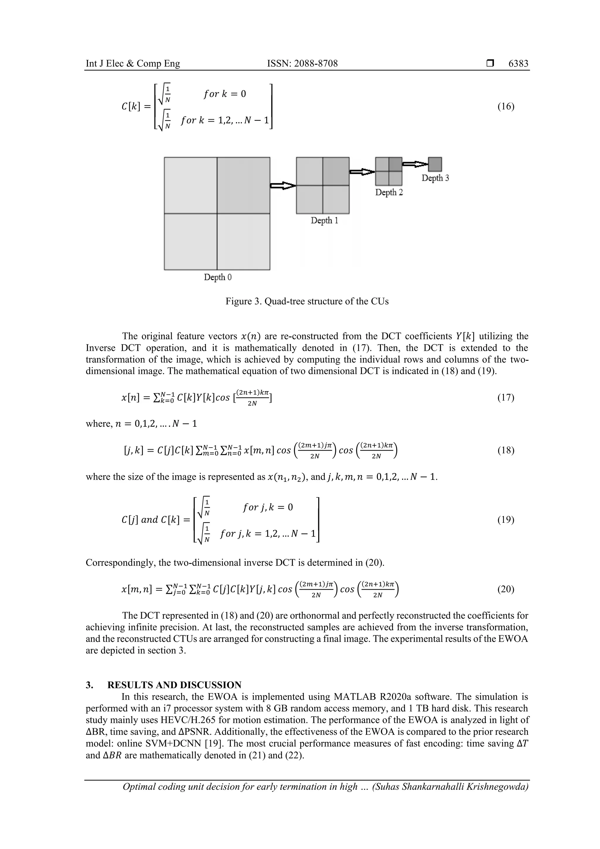 Int J Elec & Comp Eng ISSN: 2088-8708  Optimal coding unit decision for early termination in high … (Suhas Shankarnahalli Krishnegowda) 6383 𝐶[𝑘] = [ √ 1 𝑁 𝑓𝑜𝑟 𝑘 = 0 √ 1 𝑁 𝑓𝑜𝑟 𝑘 = 1,2, … 𝑁 − 1 ] (16) Figure 3. Quad-tree structure of the CUs The original feature vectors 𝑥(𝑛) are re-constructed from the DCT coefficients 𝑌[𝑘] utilizing the Inverse DCT operation, and it is mathematically denoted in (17). Then, the DCT is extended to the transformation of the image, which is achieved by computing the individual rows and columns of the two- dimensional image. The mathematical equation of two dimensional DCT is indicated in (18) and (19). 𝑥[𝑛] = ∑ 𝐶[𝑘]𝑌[𝑘]𝑐𝑜𝑠 [ (2𝑛+1)𝑘𝜋 2𝑁 ] 𝑁−1 𝑘=0 (17) where, 𝑛 = 0,1,2, … . 𝑁 − 1 [𝑗, 𝑘] = 𝐶[𝑗]𝐶[𝑘] ∑ ∑ 𝑥[𝑚, 𝑛] 𝑐𝑜𝑠 ( (2𝑚+1)𝑗𝜋 2𝑁 ) 𝑁−1 𝑛=0 𝑁−1 𝑚=0 𝑐𝑜𝑠 ( (2𝑛+1)𝑘𝜋 2𝑁 ) (18) where the size of the image is represented as 𝑥(𝑛1, 𝑛2), and 𝑗, 𝑘, 𝑚, 𝑛 = 0,1,2, … 𝑁 − 1. 𝐶[𝑗] 𝑎𝑛𝑑 𝐶[𝑘] = [ √ 1 𝑁 𝑓𝑜𝑟 𝑗, 𝑘 = 0 √ 1 𝑁 𝑓𝑜𝑟 𝑗, 𝑘 = 1,2, … 𝑁 − 1 ] (19) Correspondingly, the two-dimensional inverse DCT is determined in (20). 𝑥[𝑚, 𝑛] = ∑ ∑ 𝐶[𝑗]𝐶[𝑘]𝑌[𝑗, 𝑘] 𝑐𝑜𝑠 ( (2𝑚+1)𝑗𝜋 2𝑁 ) 𝑁−1 𝑘=0 𝑁−1 𝑗=0 𝑐𝑜𝑠 ( (2𝑛+1)𝑘𝜋 2𝑁 ) (20) The DCT represented in (18) and (20) are orthonormal and perfectly reconstructed the coefficients for achieving infinite precision. At last, the reconstructed samples are achieved from the inverse transformation, and the reconstructed CTUs are arranged for constructing a final image. The experimental results of the EWOA are depicted in section 3. 3. RESULTS AND DISCUSSION In this research, the EWOA is implemented using MATLAB R2020a software. The simulation is performed with an i7 processor system with 8 GB random access memory, and 1 TB hard disk. This research study mainly uses HEVC/H.265 for motion estimation. The performance of the EWOA is analyzed in light of ∆BR, time saving, and ∆PSNR. Additionally, the effectiveness of the EWOA is compared to the prior research model: online SVM+DCNN [19]. The most crucial performance measures of fast encoding: time saving ∆𝑇 and ∆𝐵𝑅 are mathematically denoted in (21) and (22). 