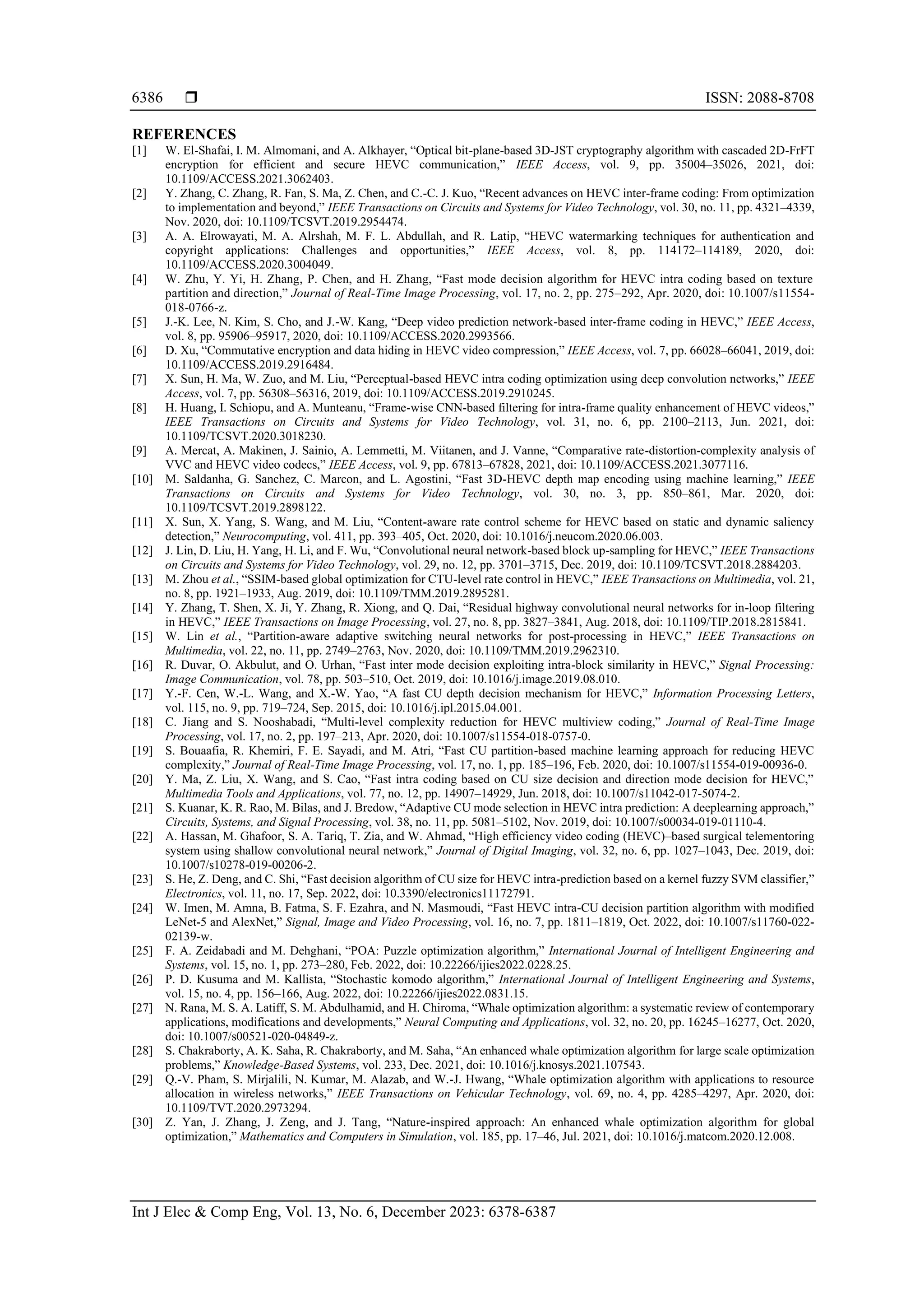  ISSN: 2088-8708 Int J Elec & Comp Eng, Vol. 13, No. 6, December 2023: 6378-6387 6386 REFERENCES [1] W. El-Shafai, I. M. Almomani, and A. Alkhayer, “Optical bit-plane-based 3D-JST cryptography algorithm with cascaded 2D-FrFT encryption for efficient and secure HEVC communication,” IEEE Access, vol. 9, pp. 35004–35026, 2021, doi: 10.1109/ACCESS.2021.3062403. [2] Y. Zhang, C. Zhang, R. Fan, S. Ma, Z. Chen, and C.-C. J. Kuo, “Recent advances on HEVC inter-frame coding: From optimization to implementation and beyond,” IEEE Transactions on Circuits and Systems for Video Technology, vol. 30, no. 11, pp. 4321–4339, Nov. 2020, doi: 10.1109/TCSVT.2019.2954474. [3] A. A. Elrowayati, M. A. Alrshah, M. F. L. Abdullah, and R. Latip, “HEVC watermarking techniques for authentication and copyright applications: Challenges and opportunities,” IEEE Access, vol. 8, pp. 114172–114189, 2020, doi: 10.1109/ACCESS.2020.3004049. [4] W. Zhu, Y. Yi, H. Zhang, P. Chen, and H. Zhang, “Fast mode decision algorithm for HEVC intra coding based on texture partition and direction,” Journal of Real-Time Image Processing, vol. 17, no. 2, pp. 275–292, Apr. 2020, doi: 10.1007/s11554- 018-0766-z. [5] J.-K. Lee, N. Kim, S. Cho, and J.-W. Kang, “Deep video prediction network-based inter-frame coding in HEVC,” IEEE Access, vol. 8, pp. 95906–95917, 2020, doi: 10.1109/ACCESS.2020.2993566. [6] D. Xu, “Commutative encryption and data hiding in HEVC video compression,” IEEE Access, vol. 7, pp. 66028–66041, 2019, doi: 10.1109/ACCESS.2019.2916484. [7] X. Sun, H. Ma, W. Zuo, and M. Liu, “Perceptual-based HEVC intra coding optimization using deep convolution networks,” IEEE Access, vol. 7, pp. 56308–56316, 2019, doi: 10.1109/ACCESS.2019.2910245. [8] H. Huang, I. Schiopu, and A. Munteanu, “Frame-wise CNN-based filtering for intra-frame quality enhancement of HEVC videos,” IEEE Transactions on Circuits and Systems for Video Technology, vol. 31, no. 6, pp. 2100–2113, Jun. 2021, doi: 10.1109/TCSVT.2020.3018230. [9] A. Mercat, A. Makinen, J. Sainio, A. Lemmetti, M. Viitanen, and J. Vanne, “Comparative rate-distortion-complexity analysis of VVC and HEVC video codecs,” IEEE Access, vol. 9, pp. 67813–67828, 2021, doi: 10.1109/ACCESS.2021.3077116. [10] M. Saldanha, G. Sanchez, C. Marcon, and L. Agostini, “Fast 3D-HEVC depth map encoding using machine learning,” IEEE Transactions on Circuits and Systems for Video Technology, vol. 30, no. 3, pp. 850–861, Mar. 2020, doi: 10.1109/TCSVT.2019.2898122. [11] X. Sun, X. Yang, S. Wang, and M. Liu, “Content-aware rate control scheme for HEVC based on static and dynamic saliency detection,” Neurocomputing, vol. 411, pp. 393–405, Oct. 2020, doi: 10.1016/j.neucom.2020.06.003. [12] J. Lin, D. Liu, H. Yang, H. Li, and F. Wu, “Convolutional neural network-based block up-sampling for HEVC,” IEEE Transactions on Circuits and Systems for Video Technology, vol. 29, no. 12, pp. 3701–3715, Dec. 2019, doi: 10.1109/TCSVT.2018.2884203. [13] M. Zhou et al., “SSIM-based global optimization for CTU-level rate control in HEVC,” IEEE Transactions on Multimedia, vol. 21, no. 8, pp. 1921–1933, Aug. 2019, doi: 10.1109/TMM.2019.2895281. [14] Y. Zhang, T. Shen, X. Ji, Y. Zhang, R. Xiong, and Q. Dai, “Residual highway convolutional neural networks for in-loop filtering in HEVC,” IEEE Transactions on Image Processing, vol. 27, no. 8, pp. 3827–3841, Aug. 2018, doi: 10.1109/TIP.2018.2815841. [15] W. Lin et al., “Partition-aware adaptive switching neural networks for post-processing in HEVC,” IEEE Transactions on Multimedia, vol. 22, no. 11, pp. 2749–2763, Nov. 2020, doi: 10.1109/TMM.2019.2962310. [16] R. Duvar, O. Akbulut, and O. Urhan, “Fast inter mode decision exploiting intra-block similarity in HEVC,” Signal Processing: Image Communication, vol. 78, pp. 503–510, Oct. 2019, doi: 10.1016/j.image.2019.08.010. [17] Y.-F. Cen, W.-L. Wang, and X.-W. Yao, “A fast CU depth decision mechanism for HEVC,” Information Processing Letters, vol. 115, no. 9, pp. 719–724, Sep. 2015, doi: 10.1016/j.ipl.2015.04.001. [18] C. Jiang and S. Nooshabadi, “Multi-level complexity reduction for HEVC multiview coding,” Journal of Real-Time Image Processing, vol. 17, no. 2, pp. 197–213, Apr. 2020, doi: 10.1007/s11554-018-0757-0. [19] S. Bouaafia, R. Khemiri, F. E. Sayadi, and M. Atri, “Fast CU partition-based machine learning approach for reducing HEVC complexity,” Journal of Real-Time Image Processing, vol. 17, no. 1, pp. 185–196, Feb. 2020, doi: 10.1007/s11554-019-00936-0. [20] Y. Ma, Z. Liu, X. Wang, and S. Cao, “Fast intra coding based on CU size decision and direction mode decision for HEVC,” Multimedia Tools and Applications, vol. 77, no. 12, pp. 14907–14929, Jun. 2018, doi: 10.1007/s11042-017-5074-2. [21] S. Kuanar, K. R. Rao, M. Bilas, and J. Bredow, “Adaptive CU mode selection in HEVC intra prediction: A deeplearning approach,” Circuits, Systems, and Signal Processing, vol. 38, no. 11, pp. 5081–5102, Nov. 2019, doi: 10.1007/s00034-019-01110-4. [22] A. Hassan, M. Ghafoor, S. A. Tariq, T. Zia, and W. Ahmad, “High efficiency video coding (HEVC)–based surgical telementoring system using shallow convolutional neural network,” Journal of Digital Imaging, vol. 32, no. 6, pp. 1027–1043, Dec. 2019, doi: 10.1007/s10278-019-00206-2. [23] S. He, Z. Deng, and C. Shi, “Fast decision algorithm of CU size for HEVC intra-prediction based on a kernel fuzzy SVM classifier,” Electronics, vol. 11, no. 17, Sep. 2022, doi: 10.3390/electronics11172791. [24] W. Imen, M. Amna, B. Fatma, S. F. Ezahra, and N. Masmoudi, “Fast HEVC intra-CU decision partition algorithm with modified LeNet-5 and AlexNet,” Signal, Image and Video Processing, vol. 16, no. 7, pp. 1811–1819, Oct. 2022, doi: 10.1007/s11760-022- 02139-w. [25] F. A. Zeidabadi and M. Dehghani, “POA: Puzzle optimization algorithm,” International Journal of Intelligent Engineering and Systems, vol. 15, no. 1, pp. 273–280, Feb. 2022, doi: 10.22266/ijies2022.0228.25. [26] P. D. Kusuma and M. Kallista, “Stochastic komodo algorithm,” International Journal of Intelligent Engineering and Systems, vol. 15, no. 4, pp. 156–166, Aug. 2022, doi: 10.22266/ijies2022.0831.15. [27] N. Rana, M. S. A. Latiff, S. M. Abdulhamid, and H. Chiroma, “Whale optimization algorithm: a systematic review of contemporary applications, modifications and developments,” Neural Computing and Applications, vol. 32, no. 20, pp. 16245–16277, Oct. 2020, doi: 10.1007/s00521-020-04849-z. [28] S. Chakraborty, A. K. Saha, R. Chakraborty, and M. Saha, “An enhanced whale optimization algorithm for large scale optimization problems,” Knowledge-Based Systems, vol. 233, Dec. 2021, doi: 10.1016/j.knosys.2021.107543. [29] Q.-V. Pham, S. Mirjalili, N. Kumar, M. Alazab, and W.-J. Hwang, “Whale optimization algorithm with applications to resource allocation in wireless networks,” IEEE Transactions on Vehicular Technology, vol. 69, no. 4, pp. 4285–4297, Apr. 2020, doi: 10.1109/TVT.2020.2973294. [30] Z. Yan, J. Zhang, J. Zeng, and J. Tang, “Nature-inspired approach: An enhanced whale optimization algorithm for global optimization,” Mathematics and Computers in Simulation, vol. 185, pp. 17–46, Jul. 2021, doi: 10.1016/j.matcom.2020.12.008. 
