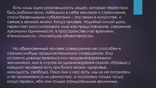 Есть лишь одна разновидность людей, которые перестали
быть рабами воли, победили в себе желания и стремления,
стали безвольными субъектами – это гении в искусстве, и
святые в земной жизни. Когда человек, поднятый силой духа,
перестает рассматривать мир как представление, связанное
законами причинности, в пространстве и во времени.
«Гениальность – полнейшая объективность».
Но обыкновенный человек совершенно не способен к
сколько-нибудь продолжительному созерцанию. Ему
остается довольствоваться или неудовлетворенными
желаниями, или в случае их удовлетворения скукой. «Правда у
каждого человека есть три блага жизни –здоровье,
молодость, свобода. Пока они у нас есть, мы их не осознаем
и не проникаемся их ценностью, а осознаем только тогда,
когда теряем, ибо они только отрицательные величины».
 