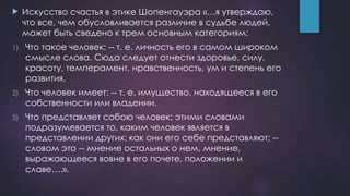  Искусство счастья в этике Шопенгауэра «…я утверждаю,
что все, чем обусловливается различие в судьбе людей,
может быть сведено к трем основным категориям:
1) Что такое человек: -- т. е. личность его в самом широком
смысле слова. Сюда следует отнести здоровье, силу,
красоту, темперамент, нравственность, ум и степень его
развития.
2) Что человек имеет: -- т. е. имущество, находящееся в его
собственности или владении.
3) Что представляет собою человек; этими словами
подразумевается то, каким человек является в
представлении других: как они его себе представляют; --
словом это -- мнение остальных о нем, мнение,
выражающееся вовне в его почете, положении и
славе….».
 
