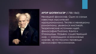 АРТУР ШОПЕНГАУЭР (1788-1860)
Немецкий философ. Один из самых
известных мыслителей
иррационализма. Тяготел к немецкому
романтизму, увлекался мистикой.
Теоретические источники идей,
философия Платона, Канта и
Упанишады. Называл существующий
мир, — «наихудшим из возможных
миров», за что получил прозвище
«философа пессимизма».
 