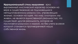 Иррациональный стиль мышления - ярко
выраженный мистический характер основан на
вере в существование не подчиняющихся
неподготовленному разуму сил, управляющих
жизнью. основан на идее, что мир, в котором мы
живем, не является единственной реальностью, что
существует другая реальность, которая не
постигается разумом и наукой, но без учета влияния
которой становится противоречивой наша
собственная жизнь.
 