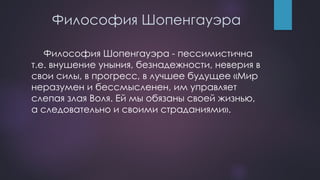Философия Шопенгауэра
Философия Шопенгауэра - пессимистична
т.е. внушение уныния, безнадежности, неверия в
свои силы, в прогресс, в лучшее будущее «Мир
неразумен и бессмысленен, им управляет
слепая злая Воля. Ей мы обязаны своей жизнью,
а следовательно и своими страданиями».
 