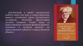 Шопенгауэр в своей центральной
работе «Мир как воля и представление»
выводит логический закон достаточного
основания. Истинная философия
должна исходить только лишь из
представления, которое является фактом
сознания и которое делится на
представления субъекта и представления
объекта.
 