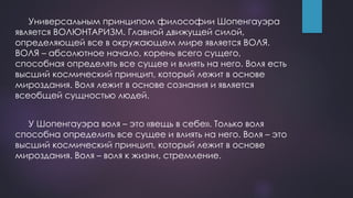 Универсальным принципом философии Шопенгауэра
является ВОЛЮНТАРИЗМ. Главной движущей силой,
определяющей все в окружающем мире является ВОЛЯ.
ВОЛЯ – абсолютное начало, корень всего сущего,
способная определять все сущее и влиять на него. Воля есть
высший космический принцип, который лежит в основе
мироздания. Воля лежит в основе сознания и является
всеобщей сущностью людей.
У Шопенгауэра воля – это «вещь в себе». Только воля
способна определить все сущее и влиять на него. Воля – это
высший космический принцип, который лежит в основе
мироздания. Воля – воля к жизни, стремление.
 