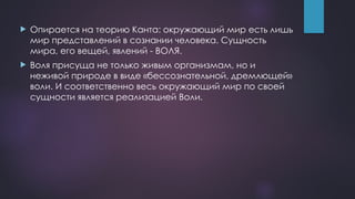  Опирается на теорию Канта: окружающий мир есть лишь
мир представлений в сознании человека. Сущность
мира, его вещей, явлений - ВОЛЯ.
 Воля присуща не только живым организмам, но и
неживой природе в виде «бессознательной, дремлющей»
воли. И соответственно весь окружающий мир по своей
сущности является реализацией Воли.
 
