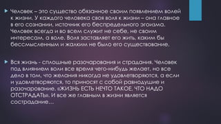  Человек – это существо обязанное своим появлением волей
к жизни. У каждого человека своя воля к жизни – она главное
в его сознании, источник его беспредельного эгоизма.
Человек всегда и во всем служит не себе, не своим
интересам, а воле. Воля заставляет его жить, каким бы
бессмысленным и жалким не было его существование.
 Вся жизнь - сплошные разочарования и страдания. Человек
под влиянием воли все время чего-нибудь желает, но все
дело в том, что желания никогда не удовлетворяются, а если
и удовлетворяются, то приносят с собой равнодушие и
разочарование. «ЖИЗНЬ ЕСТЬ НЕЧТО ТАКОЕ, ЧТО НАДО
ОТСТРАДАТЬ». И все же главным в жизни является
сострадание…
 