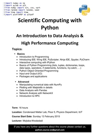 Scientific Computing with
Python
An Introduction to Data Analysis &
High Performance Computing
Topics:
 Basics
 Introduction to Programming
 Introducing IDE: Wing IDE, PyScripter, Ninja IDE, Spyder, PyCharm
 Interactive computing with IPython
 Basics of Python Programming (lists, tuples, dictionaries, loops,
data types, operators, if statements, functions, try-catch, …)
 Python Object Oriented Programming
 Input and Output (I/O)
 Packages and applications
 Advanced
 Manipulating numerical data with NumPy
 Plotting with Matplotlib in details
 Data Analysis with Pandas
 Network Analysis with NetworkX
 Introduction to HPC
Term: 16 hours
Location: Condensed Matter Lab, Floor 5, Physics Department, IUT
Course Start Date: Sunday 13 February 2015
Lecturer: Mojtaba Khodadadi
If you have any further questions about this course please contact us.
python.course.iut@gmail.com
 