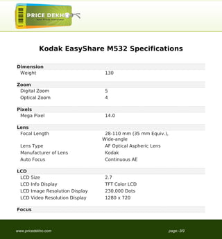 Kodak EasyShare M532 Specifications

Dimension
 Weight                           130

Zoom
 Digital Zoom                     5
  Optical Zoom                    4

Pixels
 Mega Pixel                       14.0

Lens
 Focal Length                     28-110 mm (35 mm Equiv.),
                                 Wide-angle
  Lens Type                       AF Optical Aspheric Lens
  Manufacturer of Lens            Kodak
  Auto Focus                      Continuous AE

LCD
 LCD Size                         2.7
  LCD Info Display                TFT Color LCD
  LCD Image Resolution Display    230,000 Dots
  LCD Video Resolution Display    1280 x 720

Focus



www.pricedekho.com                                            page:-3/9
 