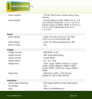 Focus system             TTL-AF, Multi-zone, Center-zone, Face
                          Priority
  Focus Range               Smart Capture mode: Wide: 0.5 m / 1.6
                          ft to Infinity Telephoto: 1.0 m / 3.3 ft. to
                          Infinity Close-up Mode: Wide: 0.2-0.8 m /
                          7.9 in.-2.6 ft Telephoto: 0.4-1.0 m /
                          1.3-3.3 ft

Flash
 Flash Range               Wide: 0.5-4.0 m (1.6-13.1 ft) Tele:
                          1.0-2.1 m (3.3-6.9 ft) ISO 100
  Flash Modes              Auto, Fill, Red-eye Reduction, Off
  Built in Flash           Yes

Image
 Image Format              JPEG/EXIF v2.21
  Audio Format             AAC Audio Recording
  Video Format             H.264 (MP4)
  Aspect Ratio             4:3, 3:2, 16:9
  Image Size               16:9; Large: 4288 x 2416 4:3; Large:
                          4288 x 3216, Medium: 2880 x 2160
                          Small: 2048 x 1536 3:2; Large: 4288 x
                          2848
  Video Size               HD(16:9): 1280 x 720 (30 fps)
                          VGA(4:3): 640 x 480 (30 fps)

Interface
  Audio Video Interface    A/V Output (NTSC or PAL Selectable)
  Pic Bridge               Yes
  USB                      USB 2.0 (480Mbit/sec)


www.pricedekho.com                                       page:-4/9
 