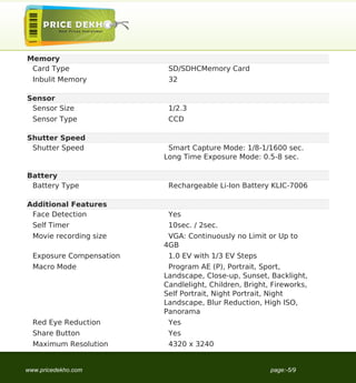 Memory
 Card Type                 SD/SDHCMemory Card
  Inbulit Memory           32

Sensor
 Sensor Size               1/2.3
  Sensor Type              CCD

Shutter Speed
 Shutter Speed             Smart Capture Mode: 1/8-1/1600 sec.
                          Long Time Exposure Mode: 0.5-8 sec.

Battery
 Battery Type              Rechargeable Li-Ion Battery KLIC-7006

Additional Features
 Face Detection            Yes
  Self Timer               10sec. / 2sec.
  Movie recording size     VGA: Continuously no Limit or Up to
                          4GB
  Exposure Compensation    1.0 EV with 1/3 EV Steps
  Macro Mode               Program AE (P), Portrait, Sport,
                          Landscape, Close-up, Sunset, Backlight,
                          Candlelight, Children, Bright, Fireworks,
                          Self Portrait, Night Portrait, Night
                          Landscape, Blur Reduction, High ISO,
                          Panorama
  Red Eye Reduction        Yes
  Share Button             Yes
  Maximum Resolution       4320 x 3240


www.pricedekho.com                                      page:-5/9
 