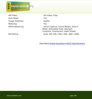 HD Video               HD Video 720p
  Auto Mode              Yes
  Image Stabilizer       Digital
  Metering               Yes
  White Balancing       Smart Capture: Scene Modes, Auto P
                       Mode: Selectable Auto, Daylight,
                       Tungsten, Fluorescent, Open Shade
  ISO Rating             Auto, ISO 100 / 200 / 400 / 800 / 1600




                     View More Kodak EasyShare M532 Specifications




www.pricedekho.com                                   page:-6/9
 