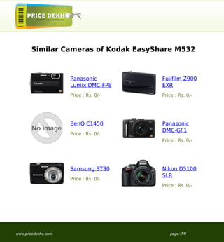 Similar Cameras of Kodak EasyShare M532



                     Panasonic         Fujifilm Z900
                     Lumix DMC-FP8     EXR
                     Price : Rs. 0/-   Price : Rs. 0/-




                     BenQ C1450        Panasonic
                                       DMC-GF1
                     Price : Rs. 0/-
                                       Price : Rs. 0/-




                     Samsung ST30      Nikon D5100
                                       SLR
                     Price : Rs. 0/-
                                       Price : Rs. 0/-




www.pricedekho.com                        page:-7/9
 