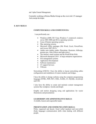 and Aplus Funeral Management.
Currently working at Ruina Media Group as the over role I.T manager
And concept developer.
E. KEY SKILLS
COMPUTER SKILLS AND COMPETENCES:
I can proficiently use :
• Windows (2000, XP, Vista, Windows 7, windows8, windows
server 2003 2008 and 2012,) operating systems.
• Linux (Ubuntu) operating systems.
• Mac operating systems
• Microsoft Office packages (Ms Word, Excel, PowerPoint,
and Access 2007-2013).
• Adobe suits (adobe reader, Photoshop, illustrator, InDesign,
premier pro, After Effects and light room.)
• The internet, email systems and the World Wide Web.
• Microsoft sharepoint 2010 in large enterprise organizations
• File management systems
• Application Development
• Software maintenance
• I.T support Services
• VMware
Networking (CISCO). I have the ability to layout networking cables
configuration and installation of routers modems and bridges.
I have the ability to design websites using the computer programming
languages HTML, PHP,.NET, XML, XAML, C#, MySQL, JavaScript
and CSS.
I also have the ability to create and maintain content management
systems like wordpress. Joomla and druple
Graphic and motion designing using end applications for vector
illustrations and presentations
LEADERSHIP AND ADMINISTRATIVE SKILLS:
A reliable, honest and responsible leader.
PRESENTATION AND COMMUNICATION SKILLS:
Polite, organized and decent. Good verbal (spoken) and non-verbal
(body language) communication skills when dealing with different
people.
 