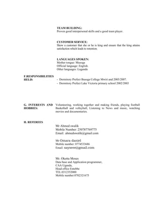 TEAM BUILDING:
Proven good interpersonal skills and a good team player.
CUSTOMER SERVICE:
Show a customer that she or he is king and ensure that the king attains
satisfaction which leads to retention.
LANGUAGES SPOKEN:
Mother tongue: Musoga
Official language: English.
Other languages: Luganda
F.RESPONSIBILITIES
HELD: - Dormitory Prefect Busoga College Mwiri and 2005/2007.
- Dormitory Prefect Lake Victoria primary school 2002/2003
G. INTERESTS AND
HOBBIES:
Volunteering, working together and making friends, playing football
Basketball and volleyball, Listening to News and music, watching
movies and documentaries.
H. REFEREES
Mr Ahmed swalik
Mobile Number: 250787769775
Email: ahmedswalik@gmail.com
Mr Omara daniel
Mobile number: 0774533686
Email: sayseee@gmail.com
Mr. Oketta Moses
Data base and Application programmer,
CAA Uganda,
Head office Entebbe
TEL:0312352000
Mobile number:0702321675
 