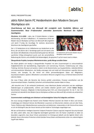 Seite 1
NEWS / PRESSEMITTEILUNG
abtis führt beim FC Heidenheim den Modern Secure
Workplace ein
Cloud-Nutzung auf Basis von Microsoft 365 ermöglicht mehr Flexibilität, Effizienz und
Zusammenarbeit. Neue IT-Infrastruktur unterstützt dynamisches Wachstum des Fußball-
Zweitligisten.
Pforzheim, 12.11.2020 – abtis, der IT-Einfach-Macher in Baden-
Württemberg, hat beim Fußballclub 1. FC Heidenheim (FCH) den
Modern Secure Workplace auf Basis von Microsoft 365 eingeführt
und damit IT-seitig die Grundlage für weiteres dynamisches
Wachstum des Zweitligisten geschaffen.
Der 1. FC Heidenheim ist ein Fußballverein aus Heidenheim an der
Brenz, der seit 2014 in der 2. Bundesliga spielt und sich damit unter
den besten 36 Fußballclubs in Deutschland behauptet hat. Mit dem
sportlichen Erfolg einhergehend wuchs auch die wirtschaftliche
Bedeutung des Vereins und schließlich die Notwendigkeit, die gesamte IT auf ein neues Level zu heben.
Übergreifende Projekte, komplexe Mitarbeiterstruktur, große Menge sensibler Daten
Die Arbeit gliedert sich häufig in übergreifenden Projekten mit dem Zusammenspiel so unterschiedlicher
Aufgabenbereiche wie Sportabteilung, Organisation und Lizenzierung, Finanzen, Fanbetreuung und -shop,
Ticketing, Vertrieb, Personal und weitere. Zudem ist die Nutzerstruktur aus hauptamtlichen, nebenberuflichen
und ehrenamtlichen Mitarbeitern, die häufig unterwegs sind und mobil auf Informationen zugreifen können
müssen, sehr komplex. Da der Verein mit vielen personenbezogenen Daten von Mitgliedern,
Dauerkarteninhabern, Spielern, Mitarbeitern und anderen Akteuren umgehen muss, ist höchste Datensicherheit
oberstes Gebot.
Die neue IT-Basis sollte alle Bereiche des Vereins perfekt unterstützen, Prozesse vereinfachen und die
Zusammenarbeit fördern. Flexibilität, Sicherheit und Verlässlichkeit standen dabei im Fokus.
„Wir brauchen eine IT, die verlässlich funktioniert, unser Wachstum flexibel unterstützt und den vielfältigen
Anforderungen an professionelles, sicheres und mobiles Arbeiten gerecht wird“, erklärt Fabian Strauss,
Bereichsleiter Fanwesen, Mitglieder & Merchandising beim FCH und mitverantwortlich für die IT. Der FCH
entschied sich deshalb für den Modern Secure Workplace auf Basis von Microsoft 365 und abtis als verlässlichen
Partner.
Zusammenarbeit unabhängig vom Arbeitsort und bestmöglicher Schutz für Endgeräte und Daten
Die neue Lösung ermöglicht den Nutzern einen flexiblen Wechsel zwischen der Arbeit im Büro und remote.
Unabhängig vom Arbeitsort können die Mitarbeiter zusammen an Dokumenten arbeiten und sich über Chats,
Teams-Telefonie oder Videokonferenzen austauschen und abstimmen. Insbesondere in der Corona-Krise erwies
es sich als Glücksgriff, dass der Verein bereits auf die moderne Technologie umgestiegen war.
Mit der auf Künstlicher Intelligenz basierten Endpoint Protection Cylance sorgt das integrierte Security-Konzept
der abtis zudem dafür, dass alle Endgeräte bestmöglich geschützt sind. Die Nutzer empfinden es dabei als
besonders angenehm, dass dieser Schutz automatisiert im Hintergrund abläuft und die tägliche Arbeit nicht
belastet. Azure Information Protection schützt darüber hinaus Daten und Dokumente sicher vor unberechtigtem
Zugriff oder Abfluss.
FC Heidenheim will mit dem Modern Secure
Workplace weiter wachsen.
 