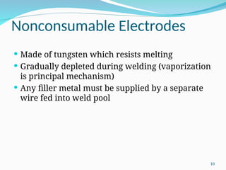 Nonconsumable Electrodes
 Made of tungsten which resists melting
 Gradually depleted during welding (vaporization
is principal mechanism)
 Any filler metal must be supplied by a separate
wire fed into weld pool
10
 