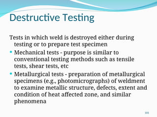 Destructive Testing
Tests in which weld is destroyed either during
testing or to prepare test specimen
 Mechanical tests - purpose is similar to
conventional testing methods such as tensile
tests, shear tests, etc
 Metallurgical tests - preparation of metallurgical
specimens (e.g., photomicrographs) of weldment
to examine metallic structure, defects, extent and
condition of heat affected zone, and similar
phenomena
101
 