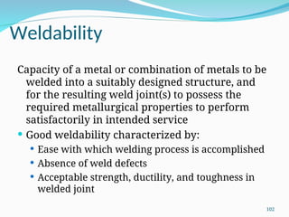 Weldability
Capacity of a metal or combination of metals to be
welded into a suitably designed structure, and
for the resulting weld joint(s) to possess the
required metallurgical properties to perform
satisfactorily in intended service
 Good weldability characterized by:
 Ease with which welding process is accomplished
 Absence of weld defects
 Acceptable strength, ductility, and toughness in
welded joint
102
 
