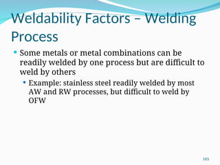 Weldability Factors – Welding
Process
 Some metals or metal combinations can be
readily welded by one process but are difficult to
weld by others
 Example: stainless steel readily welded by most
AW and RW processes, but difficult to weld by
OFW
103
 