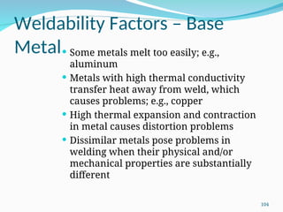 Weldability Factors – Base
Metal Some metals melt too easily; e.g.,
aluminum
 Metals with high thermal conductivity
transfer heat away from weld, which
causes problems; e.g., copper
 High thermal expansion and contraction
in metal causes distortion problems
 Dissimilar metals pose problems in
welding when their physical and/or
mechanical properties are substantially
different
104
 