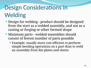 Design Considerations in
Welding
 Design for welding ‑ product should be designed
from the start as a welded assembly, and not as a
casting or forging or other formed shape
 Minimum parts ‑ welded assemblies should
consist of fewest number of parts possible
 Example: usually more cost efficient to perform
simple bending operations on a part than to weld
an assembly from flat plates and sheets
106
 