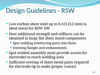 Design Guidelines - RSW
 Low‑carbon sheet steel up to 0.125 (3.2 mm) is
ideal metal for RSW 109
 How additional strength and stiffness can be
obtained in large flat sheet metal components
 Spot welding reinforcing parts into them
 Forming flanges and embossments
 Spot welded assembly must provide access for
electrodes to reach welding area
 Sufficient overlap of sheet metal parts required
for electrode tip to make proper contact
109
 