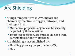 Arc Shielding
 At high temperatures in AW, metals are
chemically reactive to oxygen, nitrogen, and
hydrogen in air
 Mechanical properties of joint can be seriously
degraded by these reactions
 To protect operation, arc must be shielded from
surrounding air in AW processes
 Arc shielding is accomplished by:
 Shielding gases, e.g., argon, helium, CO2
 Flux
11
 